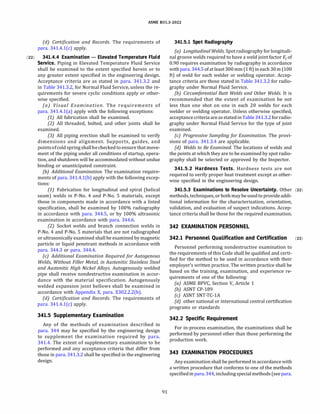 ASME 831.3-2022
(d) Certification and Records. The requirements of
para. 341.4.l(c) apply.
(22) 341.4.4 Examination - Elevated Temperature Fluid
Service. Piping in Elevated Temperature Fluid Service
shall be examined to the extent specified herein or to
any greater extent specified in the engineering design.
Acceptance criteria are as stated in para. 341.3.2 and
in Table 341.3.2, for Normal Fluid Service, unless the re­
quirements for severe cyclic conditions apply or other­
wise specified.
(a) Visual Examination. The requirements of
para. 341.4.l(a) apply with the following exceptions:
(1) All fabrication shall be examined.
(2) All threaded, bolted, and other joints shall be
examined.
(3) All piping erection shall be examined to verify
dimensions and alignment. Supports, guides, and
pointsofcold spring shallbecheckedto ensure that move­
ment of the piping under all conditions of startup, opera­
tion, and shutdown will be accommodated without undue
binding or unanticipated constraint.
{b) Additional Examination. The examination require­
ments of para. 341.4.l(b) apply with the following excep­
tions:
(1) Fabrication for longitudinal and spiral (helical
seam) welds in P-No. 4 and P-No. 5 materials, except
those in components made in accordance with a listed
specification, shall be examined by 100% radiography
in accordance with para. 344.5, or by 100% ultrasonic
examination in accordance with para. 344.6.
(2) Socket welds and branch connection welds in
P-No. 4 and P-No. 5 materials that are not radiographed
or ultrasonically examined shall be examined by magnetic
particle or liquid penetrant methods in accordance with
para. 344.3 or para. 344.4.
(c) Additional Examination Required for Autogenous
Welds, Without Filler Metal, in Austenitic Stainless Steel
and Austenitic High Nickel Alloys. Autogenously welded
pipe shall receive nondestructive examination in accor­
dance with the material specification. Autogenously
welded expansion joint bellows shall be examined in
accordance with Appendix X, para. X302.2.2(b).
(d) Certification and Records. The requirements of
para. 341.4.l(c) apply.
341.5 Supplementary Examination
Any of the methods of examination described in
para. 344 may be specified by the engineering design
to supplement the examination required by para.
341.4. The extent of supplementary examination to be
performed and any acceptance criteria that differ from
those in para. 341.3.2 shall be specified in the engineering
design.
91
341.5.1 Spot Radiography
(a) Longitudinal Welds. Spot radiography forlongitudi­
nal groove welds required to have a weld joint factor Ej of
0.90 requires examination by radiography in accordance
with para. 344.5 of at least 300mm (1 ft) in each 30m (100
ft) of weld for each welder or welding operator. Accep­
tance criteria are those stated in Table 341.3.2 for radio­
graphy under Normal Fluid Service.
(b) Circumferential Butt Welds and Other Welds. It is
recommended that the extent of examination be not
less than one shot on one in each 20 welds for each
welder or welding operator. Unless otherwise specified,
acceptance criteria are asstatedinTable 341.3.2 forradio­
graphy under Normal Fluid Service for the type of joint
examined.
(c) Progressive Sampling for Examination. The provi­
sions of para. 341.3.4 are applicable.
(d} Welds to Be Examined. The locations of welds and
the points at which they are to be examined by spot radio­
graphy shall be selected or approved by the Inspector.
341.5.2 Hardness Tests. Hardness tests are not
required to verify proper heat treatment except as other­
wise specified in the engineering design.
341.5.3 Examinations to Resolve Uncertainty. Other (22)
methods, techniques, or bothmay be usedto provide addi­
tional information for the characterization, orientation,
validation, and evaluation of suspect indications. Accep­
tance criteria shall be those for the required examination.
342 EXAMINATION PERSONNEL
342.1 Personnel Qualification and Certification (22)
Personnel performing nondestructive examination to
the requirements of this Code shall be qualified and certi­
fied for the method to be used in accordance with their
employer's written practice. The written practice shall be
based on the training, examination, and experience re­
quirements of one of the following:
(a) ASME BPVC, Section V, Article 1
(b) ASNT CP-189
(c) ASNT SNT-TC-lA
(d) other national or international central certification
programs or standards
342.2 Specific Requirement
For in-process examination, the examinations shall be
performed by personnel other than those performing the
production work.
343 EXAMINATION PROCEDURES
Any examinationshall be performed in accordance with
a written procedure that conforms to one of the methods
specifiedinpara. 344, includingspecialmethods(seepara.
 
