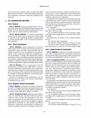 ASME 831.3-2022
344.1.2). Procedures shall be written as required in ASME
BPVC, Section V, Article 1, T-150. The employer shall make
the examination procedures employed available to the
Inspector.
(22) 344 EXAMINATION METHODS
344.1 General
344.1.1 Methods. Except as provided in para. 344.1.2,
any examination required by this Code, by the engineering
design, or by the Inspector shall be performed in accor­
dance with one of the methods specified herein.
344.1.2 Special Methods. If a method not specified
herein is to be used, it and its acceptance criteria shall
be specified in the engineering design in enough detail
to permit qualification of the necessary procedures
and examiners.
344.2 Visual Examination
344.2.1 Definition. Visual examination is the direct
observation of the external and internal portions of
components, joints, and other piping elements that are
readily accessible or can be exposed to view before,
during, or after manufacture, fabrication, assembly, erec­
tion, examination, or testing. This examination includes
verification of Code and engineering design requirements
for materials, components, dimensions, joint preparation,
alignment, welding, bonding, brazing, bolting, threading,
or otherjoining method, supports, assembly, and erection.
344.2.2 Method. Visual examination shall be
performed in accordance with ASME BPVC, Section V,
Article 9. Examination shall be by the direct visual tech­
nique.The use of aremotevisualtechniqueand the accep­
tance criteria beyond the requirements of this Code shall
be a matter of agreement between contracting parties
prior to the start of fabrication.
Records of individual visual examinations are not
required except for those of in-process examinations
as specified in para. 344.7.
344.3 Magnetic Particle Examination
344.3.1 Method. Examination of castings is covered in
para. 302.3.3. Magnetic particle examination of welds and
of components other than castings shall be performed in
accordance with ASME BPVC, Section V, Article 7.
344.3.2 Acceptance Criteria. Magnetic particle indica­
tions are caused by the attraction of the test media to
surface or near-surface discontinuities in the area
under test. However, all such indications are not neces­
sarily imperfections, since excessive roughness, magnetic
permeability variations, etc., may produce nonrelevant
indications. Inadvertent accumulation of particles not
related to magnetic attraction is classified as a false indi-
92
cation. Indications shall be verified as being relevant,
nonrelevant, or false. Additional surface preparation
and/or other test methods may be used as needed to
verify the relevance of an indication.
An indication of an imperfection may be larger than the
imperfection that causes it; however, the size of the indi­
cation is the basis for acceptance evaluation. Only indica­
tions that have any dimension greater than 1.5 mm (1116
in.) shall be considered relevant.
(a) Indications
(1) A linear indication is one having a length greater
than three times its width.
(2) A rounded indication is one of circular or ellip­
tical shape with a length equal to or less than three times
its width.
(b) Examination. All surfaces to be examined shall be
free of
(1) relevant linear indications
(2) relevant rounded indications >5.0 mm (>6 in.)
(3) four or more relevant rounded indications in a
line separated by 1.5 mm (1116 in.) or less, edge to edge
344.4 Liquid Penetrant Examination
344.4.1 Method. Examination of castings is covered in
para. 302.3.3. Liquid penetrant examination of welds and
of components other than castings shall be performed in
accordance with ASME BPVC, Section V, Article 6.
344.4.2 Acceptance Criteria. Liquid penetrant indica­
tionsare causedby the bleed-out ofa visible or fluorescent
dye from a surface discontinuity in the area under test.
However, all such indications are not necessarily imper­
fections, since excessive roughness, poor surface prepara­
tion, etc., may produce nonrelevant indications.
Inadvertent evidence of penetrant not related to actual
bleed-out is classified as a false indication. Indications
shall be verified as being relevant, nonrelevant, or
false. Additional surface preparation and/or other test
methods may be used as needed to verify the relevance
of an indication.
An indication of an imperfection may be larger than the
imperfection that causes it; however, the size of the indi­
cation is the basis for acceptance evaluation. Only indica­
tions that have any dimension greater than 1.5 mm (6
in.) shall be considered relevant.
(a) Indications
(1) A linear indication is one having a length greater
than three times its width.
(2) A rounded indication is one of circular or ellip­
tical shape with a length equal to or less than three times
its width.
(b) Examination. All surfaces to be examined shall be
free of
(1) relevant linear indications
(2) relevant rounded indications >5.0 mm (>6 in.)
 