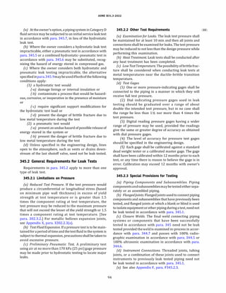 ASME 831.3-2022
(a) At theowner'soption, apipingsystem in Category D
fluid service may be subjected to an initial service leak test
in accordance with para. 345.7, in lieu of the hydrostatic
leak test.
(b) Where the owner considers a hydrostatic leak test
impracticable, either a pneumatic test in accordance with
para. 345.5 or a combined hydrostatic-pneumatic test in
accordance with para. 345.6 may be substituted, recog­
nizing the hazard of energy stored in compressed gas.
(c) Where the owner considers both hydrostatic and
pneumatic leak testing impracticable, the alternative
specifiedinpara.345.9maybeusedifbothofthe following
conditions apply:
(1) a hydrostatic test would
(-a) damage linings or internal insulation or
(-b) contaminate a process that would be hazard­
ous, corrosive, or inoperative in the presence of moisture
or
(-c) require significant support modifications for
the hydrostatic test load or
(-d) present the danger of brittle fracture due to
low metal temperature during the test
(2) a pneumatic test would
(-a) present an undue hazard ofpossible release of
energy stored in the system or
(-b) present the danger of brittle fracture due to
low metal temperature during the test
(d} Unless specified in the engineering design, lines
open to the atmosphere, such as vents or drains down­
stream of the last shutoff valve, need not be leak tested.
345.2 General Requirements for Leak Tests
Requirements in para. 345.2 apply to more than one
type of leak test.
345.2.1 Limitations on Pressure
(a) Reduced Test Pressure. If the test pressure would
produce a circumferential or longitudinal stress (based
on minimum pipe wall thickness) in excess of yield
strength at test temperature or is greater than 1.5
times the component rating at test temperature, the
test pressure may be reduced to the maximum pressure
that will not exceed the lesser of the yield strength or 1.5
times a component rating at test temperature. [See
para. 302.3.2.] For metallic bellows expansion joints,
see Appendix X, para. X302.2.3(a).
{bJ Test FluidExpansion. If a pressure test is to be main­
tained foraperiodoftimeandthetest fluidinthesystemis
subject to thermal expansion, precautionsshall betakento
avoid excessive pressure.
(c) Preliminary Pneumatic Test. A preliminary test
using air at no more than 170 kPa (25 psi) gage pressure
may be made prior to hydrostatic testing to locate major
leaks.
94
345.2.2 Other Test Requirements (22)
(a) Examinationfor Leaks. The leak test pressure shall
be maintained for at least 10 min and then all joints and
connections shall be examined for leaks. The test pressure
may be reduced to not less than the design pressure while
performing this examination.
(bJ Heat Treatment. Leak tests shall be conducted after
any heat treatment has been completed.
(cJ Low Test Temperature. Thepossibilityofbrittlefrac­
ture shall be considered when conducting leak tests at
metal temperatures near the ductile-brittle transition
temperature.
(d} Test Gages
(1) One or more pressure-indicating gages shall be
connected to the piping in a manner in which they will
receive full test pressure.
(2) Dial indicating pressure gages used in leak
testing should be graduated over a range of about
double the intended test pressure, but in no case shall
the range be less than 1Vz nor more than 4 times the
test pressure.
(3) Digital reading pressure gages having a wider
range of pressure may be used, provided the readings
give the same or greater degree of accuracy as obtained
with dial pressure gages.
(4) The level of accuracy for pressure test gages
should be specified in the engineering design.
(5) Each gage shall be calibrated against a standard
dead weight tester or a calibrated master gage. The gage
shall have been calibrated within 12 months prior to each
test, or any time there is reason to believe the gage is in
error. Calibration may exceed 12 months with owner's
approval.
345.2.3 Special Provisions for Testing
(a) Piping Components and Subassemb/ies. Piping
componentsandsubassembliesmaybetestedeithersepa­
rately or as assembled piping.
(bJ Flangedjoints. Flangedjointsusedtoconnectpiping
componentsand subassemblies that have previously been
tested, and flanged joints at which a blank or blind is used
toisolateequipmentorother pipingduringatest, neednot
be leak tested in accordance with para. 345.1.
(c) Closure Welds. The final weld connecting piping
systems or components that have been successfully
tested in accordance with para. 345 need not be leak
tested provided theweldis examined in-process in accor­
dance with para. 344.7 and passes with 100% radio­
graphic examination in accordance with para. 344.5 or
100% ultrasonic examination in accordance with para.
344.6.
(d) Instrument Connections. Threaded joints, tubing
joints, or a combination of these joints used to connect
instruments to previously leak tested piping need not
be leak tested in accordance with para. 345.1.
(e) See also Appendix F, para. F345.2.3.
 