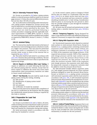 ASME 831.3-2022
345.2.4 Externally Pressured Piping
(a) Except as provided in (b) below, piping systems
subject to external pressure shall be tested at an internal
gage pressure 1.5 times the external differential pressure,
but not less than 105 kPa (15 psi).
(b) Asanalternativetoleak testingunderinternalpres­
sure, piping systems designed for vacuum service only
maybe subjectedto a vacuumleak test method, technique,
and acceptance criteria specified by the owner. The
vacuum leak test shall be performed following a
written procedure complying with the applicable tech­
nical requirements of ASME BPVC, Section V, Article
10. Leak-testing personnel shall be qualified and certified
as required by ASME BPVC, Section V, Article 1, T-120(e)
or (f).
345.2.5 Jacketed Piping
(a) The internal line shall be leak tested on the basis of
theinternalorexternaldesignpressure,whicheverresults
in a higher test pressure. This test must be performed
before the jacket is completed if it is necessary to
provide visual access to joints of the internal line as
required by para. 345.3.1.
{b) The jacket shall be leak tested in accordance with
para. 345.1 based on thejacketdesignconditions. The test
pressureispermittedto be lower when sospecifiedin the
engineering design.
345.2.6 Repairs or Additions After Leak Testing. If
repairs or additions are made following the leak test,
the affected piping shall be retested, except that for
minor repairs or additions the owner may waive retest
requirements when precautionary measures are taken
to assure sound construction.
345.2.7 Test Records. Records shall be made of each
piping system during the testing, including
(a) date of test
(b) identification of piping system tested
(c) test fluid
(d) test pressure
(e) certification of results by examiner
These records need not be retained after completion of
the test if a certification by the Inspector that the piping
has satisfactorily passed pressure testing as required by
this Code is retained.
345.3 Preparation for Leak Test
345.3.1 Joints Exposed
(a) Except as provided in (b) and (c) below, all joints,
welds(including structural attachment weldsto pressure­
containing components), and bonds shall be left uninsu­
lated and exposed for examination during leak testing.
(b) Joints previously tested in accordance with this
Code may be insulated or covered.
95
(c) At the owner's option, joints in Category D Fluid
Service that are subject to a hydrostatic leak test (see
para. 345.4) or an initial service leak test (see para.
345.7) may be insulated and have protective weather
sheathing installed prior to leak testing. Consideration
shall be given to increasing the test period to allow
time for possible leakage to pass through the insulation
and weather sheathing.
(d) All joints may be primed and painted prior to leak
testing unless a sensitive leak test (see para. 345.8) is
required.
345.3.2 Temporary Supports. Piping designed for
vapor or gas shall be provided with additional temporary
supports, if necessary, to support the weight of test liquid.
345.3.3 Piping With Expansion Joints
(a) Unrestrained expansion joints depend on external
main anchors to resist pressure thrust forces. Except as
limited in (c), a piping system containing unrestrained
expansion joints shall be leak tested without any
temporary restraints in accordance with para. 345 up
to 150% of the expansion joint design pressure. If the
required test pressure exceeds 150% of the expansion
joint design pressure and the main anchors are not
designed to resist the pressure thrust forces at the
required test pressure, for that portion of the test
when the pressure exceeds 150% of the expansion
joint design pressure, the expansion joint shall either
be temporarily removed or temporary restraints shall
be added to resist the pressure thrust forces.
(b) Self-restrained metallic bellows expansion joints
(i.e., tied, hinged, pressure balanced, etc.) have restraint
hardware designed to resist the pressure thrust forces.
Except as limited in (c), a piping system containing
self-restrained expansion joints shall be leak tested in
accordance with para. 345. A self-restrained expansion
jointpreviouslyshop tested by the manufacturer in accor­
dance with Appendix X may be excluded from the system
tobe leaktested, exceptwhenasensitiveleaktest inaccor­
dance with para. 345.8 is required. Restrainthardwarefor
all types ofexpansion joints shall be designed for the pres­
sure thrust forces at the test pressure.
(c) When a metallic bellows expansion joint is installed
in the piping system subject to a leak test and the leak test
pressure determined in accordance with para. 345
exceeds the pressure of the test performed by the manu­
facturer in accordance with Appendix X, the required leak
test pressure shall be reduced to the manufacturer's test
pressure.
345.3.4 LimitsofTested Piping.Equipment that is not
tobetestedshallbe eitherdisconnected from thepipingor
isolated by blinds or other means during the test. A valve
may be used provided the valve (including its closure
mechanism) is suitable for the test pressure.
 