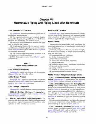 ASME 831.3-2022
Chapter VII
Nonmetallic Piping and Piping Lined With Nonmetals
A300 GENERAL STATEMENTS
(a) Chapter VII pertains to nonmetallic piping and to
piping lined with nonmetals.
(b) The organization, content, and paragraph designa­
tions of this Chapter correspond to those of the first six
Chapters (the base Code). The prefix A is used.
(c) Provisions and requirements ofthe base Code apply
only as stated in this Chapter.
(d) Metallic piping that provides the pressure contain­
ment for a nonmetallic lining shall conform to the require­
ments of Chapters I through VI, and to those in Chapter VII
not limited to nonmetals.
(e) This Chapter makes no provision for piping to be
used under severe cyclic conditions.
(fJ With the exceptions stated above, Chapter I applies
in its entirety.
PART 1
CONDITIONS AND CRITERIA
A301 DESIGN CONDITIONS
Paragraph 301applies initsentirety, with the exception
of paras. 301.2 and 301.3. See below.
A301.2 Design Pressure
Paragraph 301.2 applies in its entirety, except that
referencesto paras.A302.2.4andA304replace references
to paras. 302.2.4 and 304, respectively.
A301.3 Design Temperature
Paragraph 301.3 applies with the following exceptions.
A301.3.l Design Minimum Temperature .
Paragraph 301.3.1 applies; but see para. A323.2.2,
rather than para. 323.2.2.
(22) A301.3.2 Uninsulated Piping Components. The
component designtemperatureshallbethe fluid tempera­
ture, unless a higher temperature will result from solar
radiation or other external heat sources.
98
A302 DESIGN CRITERIA
Paragraph A302 states pressure-temperature ratings,
stress criteria, design allowances, and minimum design
values, together with permissible variations of these
factors as applied to the design of piping.
A302.l General
The designer shall be satisfied as to the adequacy of the
nonmetallic material and its manufacture, considering at
least the following:
(a) tensile, compressive, flexural, and shear strength,
and modulus of elasticity, at design temperature (long
term and short term)
(b) creep rate at design conditions
(c) design stress and its basis
(d) ductility and plasticity
(e) impact and thermal shock properties
(fJ temperature limits
(g) transitiontemperature - melting and vaporization
(h) porosity and permeability
(i) testing methods
OJ methods of making joints and their efficiency
(k) possibility of deterioration in service
A302.2 Pressure-Temperature Design Criteria
A302.2.l Listed Components Having Established
Ratings. Paragraph 302.2.1 applies, except that reference
to Table A326.1 replaces reference to Table 326.1.
A302.2.2 Listed Components Not Having Specific
Ratings. Nonmetallic piping components for which
design stresses have been developed in accordance
with para. A302.3, but which do not have specific pres­
sure-temperature ratings, shall be rated by rules for pres­
sure design in para. A304, within the range of
temperatures for which stresses are shown in
Appendix B, modified as applicable by other rules of
this Code.
Piping components that do not have allowable stresses
or pressure-temperature ratings shall be qualified for
pressure design as required by para. A304.7.2.
A302.2.3 Unlisted Components. Paragraph 302.2.3
applies, except that references to Table A326.1 and
paras. A304 and A323 replace references to Table
326.1 and paras. 304 and 323, respectively.
 