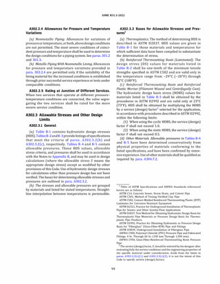 ASME 831.3-2022
A302.2.4 Allowances for Pressure and Temperature
Variations
(a) Nonmetallic Piping. Allowances for variations of
pressureor temperature, orboth,abovedesignconditions
are not permitted. The most severe conditions of coinci­
dent pressure and temperature shall be used to determine
the design conditions for a piping system. See paras. 301.2
and 301.3.
(b) MetallicPiping With Nonmetallic Lining. Allowances
for pressure and temperature variations provided in
para. 302.2.4 are permitted only if the suitability of the
lining material for the increased conditions is established
through prior successful service experience or tests under
comparable conditions.
A302.2.5 Rating at Junction of Different Services.
When two services that operate at different pressure­
temperature conditions are connected, the valve segre­
gating the two services shall be rated for the more
severe service condition.
A302.3 Allowable Stresses and Other Design
Limits
A302.3.l General
(a) Table B-1 contains hydrostatic design stresses
(HOS).TablesB-2andB-3providelistingsofspecifications
that meet the criteria of paras. A302.3.2(b) and
A302.3.2(c), respectively. Tables B-4 and B-5 contain
allowable pressures. These HOS values, allowable
stress criteria, and pressures shall be used in accordance
with the Notes to Appendix B, and may be used in design
calculations (where the allowable stress S means the
appropriate design stress) except as modified by other
provisions of this Code. Use of hydrostatic design stresses
for calculations other than pressure design has not been
verified. The bases for determining allowable stresses and
pressures are outlined in para. A302.3.2.
(b) The stresses and allowable pressures are grouped
by materials and listed for stated temperatures. Straight­
line interpolation between temperatures is permissible.
99
A302.3.2 Bases for Allowable Stresses and Pres­
sures1
(a) Thermoplastics. The method of determining HOS is
described in ASTM 02837. HOS values are given in
Table B-1 for those materials and temperatures for
which sufficient data have been compiled to substantiate
the determination of stress.
(b) Reinforced Thermosetting Resin (Laminated). The
design stress (DS) values for materials listed in
Table B-2 shall be one-tenth of the minimum tensile
strengths specified in ASTM C582 and are valid only in
the temperature range from -29°
C (-20°
F) through
82°
C (180°
F).
(c) Reinforced Thermosetting Resin and Reinforced
Plastic Mortar (Filament Wound and Centrifugally Cast).
The hydrostatic design basis stress (HOBS) values for
materials listed in Table B-3 shall be obtained by the
procedures in ASTM 02992 and are valid only at 23°
C
(73°
F). HOS shall be obtained by multiplying the HOBS
by a service (design) factor2
selected for the application,
in accordance with procedures described in ASTM 02992,
within the following limits:
(1) When using the cyclic HOBS, the service (design)
factor F shall not exceed 1.0.
(2) When using the static HOBS, the service (design)
factor F shall not exceed 0.5.
(d} Other Materials. Allowable pressures in Tables B-4
and B-5 have been determined conservatively from
physical properties of materials conforming to the
listed specifications, and have been confirmed by exten­
siveexperience. Useofother materialsshall be qualifiedas
required by para. A304.7.2.
1 Titles of ASTM Specifications and AWWA Standards referenced
herein are as follows:
ASTM Cl4, Concrete Sewer, Storm Drain, and Culvert Pipe
ASTM C301, Method of Testing Vitrified Clay Pipe
ASTM C582, Contact-Molded Reinforced Thermosetting Plastic (RTP)
Laminates for Corrosion Resistant Equipment
ASTM 02321, Practice for Underground Installation of Thermoplastic
Pipe for Sewers and Other Gravity-Flow Applications
ASTM 02837, Test Method for Obtaining Hydrostatic Design Basis for
Thermoplastic Pipe Materials or Pressure Design Basis for Thermo­
plastic Pipe Products
ASTM 02992, Practice for Obtaining Hydrostatic or Pressure Design
Basis for "Fiberglass" (Glass-Fiber-RTR) Pipe and Fittings
ASTM 03839, Underground Installation of Fiberglass Pipe
AWWA C900, Polyvinyl Chloride (PVC) Pressure Pipe and Fabricated
Fittings, 4 In. Through 60 In. (100 mm Through 1,500 mm)
AWWA C950, Glass-Fiber-Reinforced Thermosetting Resin Pressure
Pipe
2 The service(design) factor, F, should beselected by thedesigner after
evaluating fully the service conditions and the engineering properties of
the specific material under consideration. Aside from the limits in
paras. A302.3.2(c)(l) and A302.3.2(c)(2), it is not the intent of this
Code to specify service (design) factors.
 