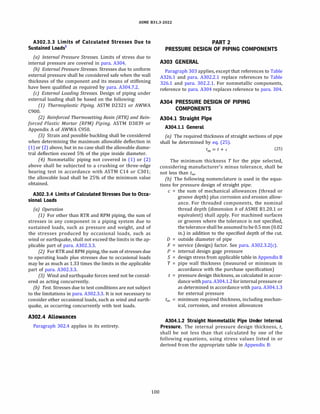 ASME 831.3-2022
A302.3.3 Limits of Calculated Stresses Due to
Sustained Loads1
(a) Internal Pressure Stresses. Limits of stress due to
internal pressure are covered in para. A304.
(b) External Pressure Stresses. Stresses due to uniform
external pressure shall be considered safe when the wall
thickness of the component and its means of stiffening
have been qualified as required by para. A304.7.2.
(c) External Loading Stresses. Design of piping under
external loading shall be based on the following:
(1) Thermoplastic Piping. ASTM 02321 or AWWA
C900.
(2) Reinforced Thermosetting Resin {RTR} and Rein­
forced Plastic Mortar (RPM) Piping. ASTM 03839 or
Appendix A of AWWA C950.
(3) Strain and possible buckling shall be considered
when determining the maximum allowable deflection in
(1) or (2) above, but in no case shall the allowable diame­
tral deflection exceed 5% of the pipe inside diameter.
(4) Nonmetallic piping not covered in (1) or (2)
above shall be subjected to a crushing or three-edge
bearing test in accordance with ASTM C14 or C301;
the allowable load shall be 25% of the minimum value
obtained.
A302.3.4 Limits of Calculated Stresses Due to Occa­
sional Loads
(a) Operation
(1) For other than RTR and RPM piping, the sum of
stresses in any component in a piping system due to
sustained loads, such as pressure and weight, and of
the stresses produced by occasional loads, such as
wind or earthquake, shall not exceed the limits in the ap­
plicable part of para. A302.3.3.
(2) For RTR and RPM piping, the sum of stresses due
to operating loads plus stresses due to occasional loads
may be as much as 1.33 times the limits in the applicable
part of para. A302.3.3.
(3) Wind and earthquake forces need not be consid­
ered as acting concurrently.
(b) Test. Stresses due to test conditions are not subject
to the limitations in para. A302.3.3. It is not necessary to
consider other occasional loads, such as wind and earth­
quake, as occurring concurrently with test loads.
A302.4 Allowances
Paragraph 302.4 applies in its entirety.
100
PART 2
PRESSURE DESIGN OF PIPING COMPONENTS
A303 GENERAL
Paragraph 303 applies, except that references to Table
A326.l and para. A302.2.1 replace references to Table
326.1 and para. 302.2.1. For nonmetallic components,
reference to para. A304 replaces reference to para. 304.
A304 PRESSURE DESIGN OF PIPING
COMPONENTS
A304.l Straight Pipe
A304.l.l General
(a) The required thickness of straight sections of pipe
shall be determined by eq. (25).
tm = t + c (25)
The minimum thickness T for the pipe selected,
considering manufacturer's minus tolerance, shall be
not less than tm,
(b) The following nomenclature is used in the equa­
tions for pressure design of straight pipe:
c = the sum of mechanical allowances (thread or
groove depth) plus corrosion and erosion allow­
ance. For threaded components, the nominal
thread depth (dimension h of ASME 81.20.1 or
equivalent) shall apply. For machined surfaces
or grooves where the tolerance is not specified,
the tolerance shall be assumed to be 0.5 mm (0.02
in.) in addition to the specified depth of the cut.
D = outside diameter of pipe
F = service (design) factor. See para. A302.3.2(c).
P = internal design gage pressure
S = design stress from applicable table in Appendix B
T = pipe wall thickness (measured or minimum in
accordance with the purchase specification)
t = pressure design thickness, as calculated in accor­
dance withpara. A304.l.2for internalpressure or
as determined in accordance with para. A304.l.3
for external pressure
tm minimum required thickness, including mechan­
ical, corrosion, and erosion allowances
A304.l.2 Straight Nonmetallic Pipe Under Internal
Pressure. The internal pressure design thickness, t,
shall be not less than that calculated by one of the
following equations, using stress values listed in or
derived from the appropriate table in Appendix B:
 