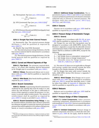 ASME 831.3-2022
(a) Thermoplastic Pipe [see para. A302.3.2(a)]
PD
t = --(Table B-1) (26a)
2S + P
{b) RTR {Laminated) Pipe [see para. A302.3.2(b)]3
PD
t = --(Table B-2)
2S + P
(26b)
(c) RTR {Filament Wound) and RPM (Centrifugally Cast)
Pipe [see para. A302.3.2(c)]3
PD
t = (Table B-3)
2SF+ P
(26c)
A304.l.3 Straight Pipe Under External Pressure
(a) Nonmetallic Pipe. The external pressure design
thickness, t, shall be qualified as required by
para. A304.7.2.
{b) Metallic Pipe Lined With Nonmetals
(1) The external pressure designthickness, t, for the
base (outer) material shall be determined in accordance
with para. 304.1.3.
(2) The external pressure design thickness, t, for the
lining material shall be qualified as required by
para. A304.7.2.
A304.2 Curved and Mitered Segments of Pipe
A304.2.l Pipe Bends. The minimum required thick­
ness, tm, of a bend, after bending, shall be determined
as for straight pipe in accordance with para. A304.l.
A304.2.2 Elbows. Manufactured elbows not in accor­
dance with para. A303 shall be qualified as required by
para. A304.7.2.
A304.2.3 Miter Bends. Miter bendsshall be qualifiedas
required by para. A304.7.2.
A304.3 Branch Connections
A304.3.l General.Apipehavingabranchconnectionis
weakened by the opening that must be made in it and,
unless the wall thickness of the pipe is sufficiently in
excess of that required to sustain the pressure, it is nec­
essary to provide added reinforcement. The amount of
reinforcement shall be qualified as required by
para. A304.7.2 except as provided in para. A304.3.2.
A304.3.2 Branch Connections Using Fittings. It may
be assumed without calculation that a branch connection
has adequate strength to sustain the internal and external
pressurethat will beapplied toitifitutilizesafitting(atee,
lateral, or cross) in accordance with para. A303.
3 The internal design pressure thickness, t, shall not include any thick­
ness of the pipe wall reinforced with less than 20% by weight of reinfor­
cing fibers.
101
A304.3.3 Additional Design Considerations. The re­
quirements of paras. A304.3.1 and A304.3.2 are intended
toassuresatisfactoryperformanceofa branch connection
subjected only to internal or external pressure. The
designer shall also consider paras. 304.3.S(a),
304.3.S(c), and 304.3.S(d).
A304.4 Closures
Closures not in accordance with para. A303 shall be
qualified as required by para. A304.7.2.
A304.5 Pressure Design of Nonmetallic Flanges
A304.5.l General
(a) Flanges not in accordance with (b), (d), or para.
A303 shall be qualified as required by para. A304.7.2.
(b) Flanges for use with flat ring gaskets may be
designed in accordance with ASME BPVC, Section Vlll,
Division 1, Appendix 2, except that the allowable stresses
and temperature limits of this Code shall govern. Nomen­
clature shall be as defined in ASME BPVC, except for the
following:
P = design gage pressure
Sa = bolt design stress at atmospheric temperature4
Sh = bolt design stress at design temperature4
s1 = allowable stress for flange material from
Table B-1, Table B-2, or Table B-3
(c) The rules in (b)aboveare not applicable toa flanged
joint having a gasket that extends outside the bolts
(usually to the outside diameter of the flange).
(d} For flanges that make solid contact outside the
bolts, ASME BPVC, Section Vlll, Division 1, Appendix Y
should be used.
A304.5.2 Blind Flanges. Blind flanges not in accor­
dance with para. A303 may be designed in accordance
with para. 304.5.2, except that allowable stress, S, shall
be taken from tables in Appendix B. Otherwise, they
shall be qualified as required by para. A304.7.2.
A304.6 Reducers
Reducers not in accordance with para. A303 shall be
qualified as required by para. A304.7.2.
A304.7 Pressure Design of Other Components
A304.7.l Listed Components. Other pressure
containing components, manufactured in accordance
withstandards inTableA326.1butnotcovered elsewhere
in para. A304, may be utilized in accordance with para.
A303.
A304.7.2 Unlisted Components. Pressure design of
unlisted components and joints, to which the rules else­
where in para. A304 do not apply, shall be based on
4 Boltdesignstressesshall notexceedthosein TableA-2 orTableA-2M.
 