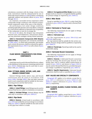 ASME 831.3-2022
calculations consistent with the design criteria of this
Code. Calculations shall be substantiated by one or
both of the means stated in (a) and (b) below, considering
applicable ambient and dynamic effects in paras. 301.4
through 301.11.
(a) extensive, successful service experience under
comparable design conditions with similarly propor­
tioned components made of the same or like material
(b) performance test under design conditions
includingapplicable dynamic and creep effects, continued
for a time period sufficient to determine the acceptability
of the component or joint for its design life
For (a) or (b) above, the designer may interpolate
between sizes, wall thicknesses, and pressure classes,
and may determine analogies among related materials.
A304.7.3 Nonmetallic Components With Metallic
Pressure Parts. Components not covered by standards
in Table A326.1, in which both nonmetallic and metallic
parts contain the pressure, shall be evaluated by applica­
ble requirements of para. 304.7.2 as well as those of para.
A304.7.2.
PART 3
FLUID SERVICE REQUIREMENTS FOR PIPING
COMPONENTS
A305 PIPE
Listed pipemay beused in Normal Fluid Service, subject
to the limitations of the pressure-containing material and
para. A323.4. Unlisted pipe may be used only in accor­
dance with para. A302.2.3.
A306 FITTINGS, BENDS, MITERS, LAPS, AND
BRANCH CONNECTIONS
General. Fittings, bends, miters, laps, and branch
connections may be used in accordance with
paras. A306.1 through A306.5. Pipe and other materials
used in such components shall be suitable for the manu­
facturing process and the fluid service.
A306.l Pipe Fittings
A306.l.l Listed Fittings. Listed fittings may be used in
Normal Fluid Service subject to limitations on materials.
A306.l.2 Unlisted Fittings. Unlisted fittings may be
used only in accordance with para. A302.2.3.
A306.2 Pipe Bends
A306.2.l General. A bend made in accordance with
para. A332 and verified for pressuredesign in accordance
with para. A304.2.1 shall be suitable for the same service
as the pipe from which it is made.
102
A306.2.2 Corrugated and Other Bends. Bends of other
designs (such as creased or corrugated) shall be qualified
for pressure design as required by para. A304.7.2.
A306.3 Miter Bends
Except as specified in para. 306.3.2, a miter bend that
conforms to para. A304.2.3 may be used in Normal Fluid
Service.
A306.4 Fabricated or Flared Laps
The following requirements do not apply to fittings
conforming to para. A306.1.
A306.4.l Fabricated Laps
(a) The requirements in paras. 306.4.l(a) and
306.4.l(b) shall be met.
(b) Lap material shall be suitable for the service con­
ditions. Pressure design shall be qualified as required by
para. A304.7.2.
A306.4.2 Flared Laps. Flared laps shall not be used in
nonmetallic piping.
A306.5 Fabricated Branch Connections
The following requirements do not apply to fittings
conforming to para. A306.1.
A306.5.l General. A fabricated branch connection
made by bonding the branch pipe directly to the
header pipe, with or without added reinforcement as
stated in para. 328.5.4, and shown in Figure 328.5.4,
may be used in Normal Fluid Service, provided that pres­
sure design is qualified as required by para. A304.7.2.
A306.5.2 Specific Requirements. Fabricated branch
connections shall be made as specified in para. A328.5.
A307 VALVES AND SPECIALTY COMPONENTS
Paragraph 307 applies in its entirety, except that in
para. 307.1.2 references to paras. A302.2.3 and
A304.7.2 replace references to paras. 302.2.3 and
304.7.2, respectively.
A308 FLANGES, BLANKS, FLANGE FACINGS, AND
GASKETS
A308.l General
Paragraph 308.1 applies, except that in para. 308.1.2
reference to para. A302.2.3 replaces reference to para.
302.2.3.
 