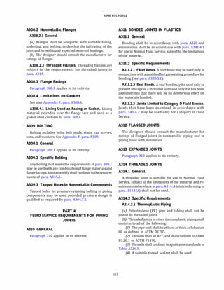 ASME 831.3-2022
A308.2 Nonmetallic Flanges
A308.2.l General
(a) Flanges shall be adequate, with suitable facing,
gasketing, and bolting, to develop the full rating of the
joint and to withstand expected external loadings.
{b) The designer should consult the manufacturer for
ratings of flanges.
A308.2.2 Threaded Flanges. Threaded flanges are
subject to the requirements for threaded joints in
para. A314.
A308.3 Flange Facings
Paragraph 308.3 applies in its entirety.
A308.4 Limitations on Gaskets
See also Appendix F, para. F308.4.
A308.4.l Lining Used as Facing or Gasket. Lining
material extended over the flange face and used as a
gasket shall conform to para. 308.4.
A309 BOLTING
Bolting includes bolts, bolt studs, studs, cap screws,
nuts, and washers. See Appendix F, para. F309.
A309.l General
Paragraph 309.1 applies in its entirety.
A309.2 Specific Bolting
Any bolting that meets the requirements of para. 309.1
may be used with anycombinationof flange materialsand
flangefacings. Jointassembly shallconformto the require­
ments of para. A335.2.
A309.3 Tapped Holes in Nonmetallic Components
Tapped holes for pressure-retaining bolting in piping
components may be used provided pressure design is
qualified as required by para. A304.7.2.
PART 4
FLUID SERVICE REQUIREMENTS FOR PIPING
JOINTS
A310 GENERAL
Paragraph 310 applies in its entirety.
103
A311 BONDED JOINTS IN PLASTICS
A311.l General
Bonding shall be in accordance with para. A328 and
examination shall be in accordance with para. A341.4.1
for use in Normal Fluid Service, subject to the limitations
of the material.
A311.2 Specific Requirements
A311.2.l Fillet Bonds. A fillet bond may be usedonly in
conjunction with aqualifiedhotgas weldingprocedure for
bonding (see para. A328.5.2).
A311.2.2 Seal Bonds. A seal bond may be used only to
prevent leakage of a threaded joint and only if it has been
demonstrated that there will be no deleterious effect on
the materials bonded.
A311.2.3 Joints Limited to Category D Fluid Service.
Joints that have been examined in accordance with
para. 341.4.2 may be used only for Category D Fluid
Service.
A312 FLANGED JOINTS
The designer should consult the manufacturer for
ratings of flanged joints in nonmetallic piping and in
piping lined with nonmetals.
A313 EXPANDED JOINTS
Paragraph 313 applies in its entirety.
A314 THREADED JOINTS
A314.l General
A threaded joint is suitable for use in Normal Fluid
Service, subject to the limitations of the material and re­
quirements elsewhere inpara.A314.A joint conformingto
para. 314.l(d) shall not be used.
A314.2 Specific Requirements
A314.2.l Thermoplastic Piping
(a) Polyethylene (PE) pipe and tubing shall not be
joined by threaded joints.
{b) Threaded joints in other thermoplastic piping shall
conform to all of the following:
(1) The pipe wall shall be at least as thick asSchedule
80 as defined in ASTM Dl785.
(2) Threads shall be NPT, and shall conform to ASME
Bl.20.1 or ASTM F1498.
(3) Threads shall conform to applicable standards in
Table A326.1.
(4) A suitable thread sealant shall be used.
 