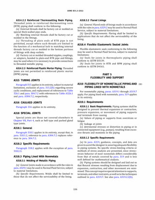 ASME 831.3-2022
A314.2.2 Reinforced Thermosetting Resin Piping.
Threaded joints in reinforced thermosetting resin
(RTR) piping shall conform to the following:
(a) External threads shall be factory cut or molded on
special thick-walled pipe ends.
(b) Matching internal threads shall be factory cut or
molded in the fittings.
(c) Threading of plain ends of RTR pipe is not
permitted, except where such threads are limited to
the function of a mechanical lock to matching internal
threads factory cut or molded in the bottom portions
of fittings with deep sockets.
(d) Factory cut or molded threaded nipples, couplings,
or adapters, bonded to plain-end RTR pipe and fittings,
may be used where it is necessary to provide connections
to threaded metallic piping.
A314.2.3 Reinforced Plastic Mortar Piping. Threaded
joints are not permitted in reinforced plastic mortar
(RPM) piping.
A315 TUBING JOINTS
Paragraph315 appliesinitsentirety, subject tomaterial
limitations, exclusion of para. 315.2(b) regarding severe
cyclic conditions, and replacement of references to Table
326.1 and para. 304.7.2 with references to Table A326.1
and para. A304.7.2, respectively.
A316 CAULKED JOINTS
Paragraph 316 applies in its entirety.
A318 SPECIAL JOINTS
Special joints are those not covered elsewhere in
Chapter VII, Part 4, such as bell type and packed gland
type joints.
A318.1 General
Paragraph 318.1 applies in its entirety, except that, in
para. 318.1.2, reference to para. A304.7.2 replaces refer­
ence to para. 304.7.2.
A318.2 Specific Requirements
Paragraph 318.2 applies with the exception of para.
318.2.3.
A318.3 Piping Lined With Nonmetals
A318.3.l Welding of Metallic Piping
(a) General. Joints made in accordance with the rules in
para. A329.1 may be used in Normal Fluid Service, subject
to material limitations.
{b) Specific Requirements. Welds shall be limited to
those that do not affect the serviceability of the lining.
104
A318.3.2 Flared Linings
(a) General. Flared ends of linings made in accordance
with the rules in para. A329.2 may be used in Normal Fluid
Service, subject to material limitations.
{b) Specific Requirements. Flaring shall be limited to
applications that do not affect the serviceability of the
lining.
A318.4 Flexible Elastomeric Sealed Joints
Flexible elastomeric seals conforming to the following
may be used in Normal Fluid Service, subject to material
limitations:
(a) Seals for joints in thermoplastic piping shall
conform to ASTM 03139.
{b) Seals for joints in RTR and RPM piping shall
conform to ASTM 04161.
PART 5
FLEXIBILITY AND SUPPORT
A319 FLEXIBILITY OF NONMETALLIC PIPING AND (22)
PIPING LINED WITH NONMETALS
For nonmetallic piping, paras. A319.1 through A319.7
apply. For piping lined with nonmetals, para. 319 applies
in its entirety.
A319.1 Requirements
A319.l.l Basic Requirements. Piping systems shall be
designed to prevent thermal expansion or contraction,
pressure expansion, or movement of piping supports
and terminals from causing
(a) failure of piping or supports from overstrain or
fatigue
{b) leakage at joints
(c) detrimental stresses or distortion in piping or in
connected equipment (e.g., pumps), resulting from exces­
sive thrusts and moments in the piping
A319.l.2 Specific Requirements
(a) In para. A319, guidance, concepts, and data are
giventoassistthe designerin assuringadequateflexibility
in piping systems. No specific stress-limiting criteria or
methods of stress analysis are presented, since stress­
strain behavior of most nonmetals differs considerably
from that of metals covered by para. 319 and is less
well defined for mathematical analysis.
{b) Piping systems should be designed and laid out so
that flexural stresses resulting from displacement due to
expansion, contraction, and other movement are mini­
mized. Thisconceptrequiresspecialattentiontosupports,
terminals, andotherrestraints, aswell astothetechniques
outlined in para. A319.7. See also para. A319.2.2(b).
 