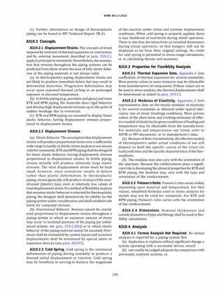 ASME 831.3-2022
(c) Further information on design of thermoplastic
piping can be found in PP! Technical Report TR-21.
A319.2 Concepts
A319.2.l Displacement Strains.The concepts of strain
imposed by restraint of thermal expansion or contraction,
and by external movement, described in para. 319.2.1,
apply inprincipletononmetals. Nevertheless, theassump­
tion that stresses throughout the piping systems can be
predicted from these strains because of fully elastic beha­
vior of the piping materials is not always valid.
(a) In thermoplastics piping, displacement strains are
not likely to produce immediate failure but may result in
detrimental distortion. Progressive deformation may
occur upon repeated thermal cycling or on prolonged
exposure to elevated temperature.
{b) In brittle piping (e.g., porcelain and glass) and some
RTR and RPM piping, the materials show rigid behavior
and develop high displacement stresses up to the point of
sudden breakage due to overstrain.
(c) RTR and RPM piping are assumed to display linear
elastic behavior, having displacement stresses propor­
tional to displacement strains.
A319.2.2 Displacement Stresses
(a) Elastic Behavior. The assumption that displacement
strains will produce proportional stress over a sufficiently
wide range tojustify anelastic stressanalysisis notalways
validfor nonmetals.RTRandRPM pipingshall bedesigned
for linear elastic behavior, having displacement stresses
proportional to displacement strains. In brittle piping,
strains initially will produce relatively large elastic
stresses. The total displacement strain must be kept
small, however, since overstrain results in failure
rather than plastic deformation. In thermoplastic
piping, strains generally will produce stresses of the over­
strained (plastic) type, even at relatively low values of
totaldisplacement strain. If a methodof flexibility analysis
that assumeselastic behaviorisselectedfor thermoplastic
piping, the designer shall demonstrate its validity for the
pipingsystem under consideration and shall establish safe
limits for computed stresses.
(bJ Overstrained Behavior. Stresses cannot be consid­
ered proportional to displacement strains throughout a
piping system in which an excessive amount of strain
may occur in localized portions of the piping [an unbal­
anced system; see para. 319.2.2(b)] or in which elastic
behavior of the piping material cannot be assumed. Over­
strain shall be minimized by system layout and excessive
displacements shall be minimized by special joints or
expansion devices (see para. A319.7).
A319.2.3 Cold Spring. Cold spring is the intentional
deformation of piping during assembly to produce a
desired initial displacement or reaction. Cold spring
may be beneficial in serving to balance the magnitude
105
of the reaction under initial and extreme displacement
conditions. When cold spring is properly applied, there
is less likelihood of overstrain during initial operation.
There is also less deviation from as-installed dimensions
during initial operation, so that hangers will not be
displaced as far from their original settings. No credit
for cold spring is permitted in stress range calculations,
or in calculating thrusts and moments.
A319.3 Properties for Flexibility Analysis
A319.3.l Thermal Expansion Data. Appendix C lists
coefficients of thermal expansion for several nonmetals.
More precise values in some instances may be obtainable
from manufacturers of components. If these values are to
be used in stress analysis, the thermal displacements shall
be determined as stated in para. 319.3.1.
A319.3.2 Modulus of Elasticity. Appendix C lists
representative data on the tensile modulus of elasticity,
E, for several nonmetals as obtained under typical labo­
ratory rate of strain (loading) conditions. More precise
values of the short-term and working estimates of effec­
tive moduli of elasticity for givenconditionsof loadingand
temperature may be obtainable from the manufacturer.
For materials and temperatures not listed, refer to
ASTM or PP! documents, or to manufacturer's data.
(a) Because oftheir viscoelasticity, the effective moduli
of thermoplastics under actual conditions of use will
depend on both the specific course of the strain (or
load)with time and thespecificcharacteristics of thether­
moplastic.
(b) The modulus may also vary with the orientation of
the specimen. Because the reinforcement plays a signifi­
cantrolein developing the physical properties forRTRand
RPM piping, the modulus may vary with the type and
orientation of the reinforcement.
A319.3.3 Poisson's Ratio.Poisson's ratio varies widely
depending upon material and temperature. For that
reason, simplified formulas used in stress analysis for
metals may not be valid for nonmetals. For RTR and
RPM piping, Poisson's ratio varies with the orientation
of the reinforcement.
A319.3.4 Dimensions. Nominal thicknesses and
outside diametersofpipe and fittings shall beusedin flex­
ibility calculations.
A319.4 Analysis
A319.4.l Formal Analysis Not Required. No formal
analysis is required for a piping system that
(a) duplicates, or replaces without significant change, a
system operating with a successful service record
{bJ can readily be judged adequate by comparison with
previously analyzed systems, or
 