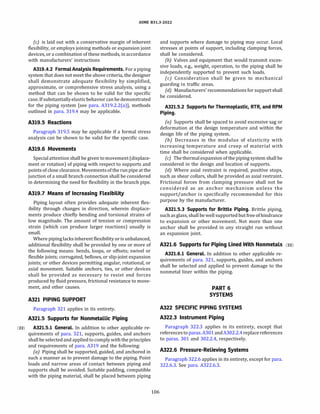 ASME 831.3-2022
(c) is laid out with a conservative margin of inherent
flexibility, or employs joining methods or expansion joint
devices, or a combination of these methods, in accordance
with manufacturers' instructions
A319.4.2 FormalAnalysis Requirements. For a piping
system that does not meet the above criteria, the designer
shall demonstrate adequate flexibility by simplified,
approximate, or comprehensive stress analysis, using a
method that can be shown to be valid for the specific
case. If substantiallyelasticbehavior can be demonstrated
for the piping system [see para. A319.2.2(a)], methods
outlined in para. 319.4 may be applicable.
A319.5 Reactions
Paragraph 319.5 may be applicable if a formal stress
analysis can be shown to be valid for the specific case.
A319.6 Movements
Special attention shall be given to movement (displace­
ment or rotation) of piping with respect to supports and
pointsof close clearance. Movementsof the run pipe at the
junction of a small branch connection shall be considered
in determining the need for flexibility in the branch pipe.
A319.7 Means of Increasing Flexibility
Piping layout often provides adequate inherent flex­
ibility through changes in direction, wherein displace­
ments produce chiefly bending and torsional strains of
low magnitude. The amount of tension or compression
strain (which can produce larger reactions) usually is
small.
Where piping lacks inherent flexibility or is unbalanced,
additional flexibility shall be provided by one or more of
the following means: bends, loops, or offsets; swivel or
flexible joints; corrugated, bellows, or slip-joint expansion
joints; or other devices permitting angular, rotational, or
axial movement. Suitable anchors, ties, or other devices
shall be provided as necessary to resist end forces
produced by fluid pressure, frictional resistance to move­
ment, and other causes.
A321 PIPING SUPPORT
Paragraph 321 applies in its entirety.
A321.5 Supports for Nonmetallic Piping
(22) A321.5.l General. In addition to other applicable re-
quirements of para. 321, supports, guides, and anchors
shall be selected and applied to comply with the principles
and requirements of para. A319 and the following:
(a) Piping shall be supported, guided, and anchored in
such a manner as to prevent damage to the piping. Point
loads and narrow areas of contact between piping and
supports shall be avoided. Suitable padding, compatible
with the piping material, shall be placed between piping
106
and supports where damage to piping may occur. Local
stresses at points of support, including clamping forces,
shall be considered.
(b) Valves and equipment that would transmit exces­
sive loads, e.g., weight, operation, to the piping shall be
independently supported to prevent such loads.
(c) Consideration shall be given to mechanical
guarding in traffic areas.
(d) Manufacturers' recommendations for support shall
be considered.
A321.5.2 Supports for Thermoplastic, RTR, and RPM
Piping.
(a) Supports shall be spaced to avoid excessive sag or
deformation at the design temperature and within the
design life of the piping system.
{b) Decreases in the modulus of elasticity with
increasing temperature and creep of material with
time shall be considered when applicable.
(c) The thermal expansionof the piping system shall be
considered in the design and location of supports.
{d) Where axial restraint is required, positive stops,
such as shear collars, shall be provided as axial restraint.
Frictional forces from clamping pressure shall not be
considered as an anchor mechanism unless the
support/anchor is specifically recommended for this
purpose by the manufacturer.
A321.5.3 Supports for Brittle Piping. Brittle piping,
such asglass, shall be well supported but free of hindrance
to expansion or other movement. Not more than one
anchor shall be provided in any straight run without
an expansion joint.
A321.6 Supports for Piping Lined With Nonmetals (22)
A321.6.l General. In addition to other applicable re­
quirements of para. 321, supports, guides, and anchors
shall be selected and applied to prevent damage to the
nonmetal liner within the piping.
PART 6
SYSTEMS
A322 SPECIFIC PIPING SYSTEMS
A322.3 Instrument Piping
Paragraph 322.3 applies in its entirety, except that
referencesto paras.A301andA302.2.4replace references
to paras. 301 and 302.2.4, respectively.
A322.6 Pressure-Relieving Systems
Paragraph 322.6 applies in its entirety, except for para.
322.6.3. See para. A322.6.3.
 
