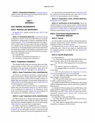 ASME 831.3-2022
A322.6.3 Overpressure Protection. Paragraph 322.6.3
applies, except that maximum relieving pressure shall be
in accordance with para. A302.2.4.
PART7
MATERIALS
A323 GENERAL REQUIREMENTS
A323.l Materials and Specifications
Paragraph 323.1 applies except for para. 323.1.4. See
para. A323.l.4.
A323.l.4 Reclaimed Materials. Reclaimed piping
components may be used, provided they are properly
identified as conforming to a listed or published specifi­
cation(seepara.323.1.1) and otherwise meet the require­
ments of this Code. The user shall verify that components
are suitable for the intended service. Sufficient cleaning,
examination, and testing shall be performed to determine
the minimum available wall thickness and freedom from
any of the following to an extent that would be unaccept­
able in the intended service:
(a) imperfections
{b) reduction of mechanical properties, or
(c) absorption of deleterious substances
A323.2 Temperature Limitations
The designer shall verify that materials that meet other
requirements of the Code are suitable for service
throughout the operating temperature range. Also see
the Notes for Tables B-1 through B-5 in Appendix B.
A323.2.l UpperTemperature Limits, Listed Materials
(a) Except as provided in (b) below, a listed material
shall not be used at a design temperature higher than the
maximum for which a stress value or rating is shown, or
higher than the maximum recommended temperature in
Table A323.4.2C for RTR materials and in Table A323.4.3
for thermoplastics used as linings.
{b) A listed material may be used at a temperature
higher than the maximum stated in (a) above if there
is no prohibition in Appendix B or elsewhere in the
Code, and if the designer verifies the serviceability of
the material in accordance with para. 323.2.4.
A323.2.2 LowerTemperature Limits, Listed Materials
(a) Materials for use at design minimum temperatures
below certain limits must usually be tested to determine
that they have suitable toughness for use in Code piping.
Table A323.2.2 sets forth those requirements.
{b) When materials are qualified for use at tempera­
tures below the minimum temperature listed in
Appendix B, the allowable stresses or pressures shall
not exceedthevaluesfor the lowest temperatures shown.
107
(cJ SeealsotherecommendedlimitsinTableA323.4.2C
for reinforced thermosetting resin pipe and in Table
A323.4.3 for thermoplastics used as linings.
A323.2.3 Temperature Limits, Unlisted Materials.
Paragraph 323.2.3 applies.
A323.2.4 Verification of Serviceability. When an
unlisted material is to be used, or when a listed material
istobeusedabove orbelow thelimitsin Appendix B, Table
A323.4.2C, or Table A323.4.3, the designer shall comply
with the requirements of para. 323.2.4.
A323.4 Fluid Service Requirements for
Nonmetallic Materials
A323.4.l General
(a) Nonmetallic materials shall be safeguarded against
excessive temperature, shock, vibration, pulsation, and
mechanical abuse in all fluid services.
(b) Requirements in para. A323.4 apply to pressure­
containing parts. They do not apply to materials used
for supports, gaskets, or packing. See also Appendix F,
para. FA323.4.
A323.4.2 Specific Requirements
(a) Thermoplastics
(1) They shall not be used in flammable fluid service
above ground, unless all of the following are met:
(-a) The size of the piping does not exceed DN 25
(NPS 1).
(-b) Owner's approval is obtained.
(-cJ Safeguarding in accordance with Appendix G
is provided.
(-d) The precautions of Appendix F, paras.
F323.l(a) through F323.l(c) are considered.
(2) They shall be safeguarded when used in other
than Category D Fluid Service.
(3) PVCandCPVCshall notbe usedin compressedair
or other compressed gas service.
(b) ReinforcedPlastic Mortars (RPM) Piping. Thispiping
shall be safeguarded when used in other than Category D
Fluid Service.
(c) Reinforced Thermosetting Resins (RTR) Piping. This
piping shall be safeguarded when used in toxic or flam­
mable fluid services. Table A323.4.2C gives the recom­
m e n d e d t e m p e r a t u r e l i m i t s for r e i n f o r c e d
thermosetting resins.
(d) Borosilicate Glass and Porcelain
(1) They shall be safeguarded when used in toxic or
flammable fluid services.
(2) They shall be safeguarded against large, rapid
temperature changes in fluid services.
 