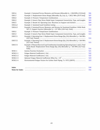 S301.6
S301.7
S302.2
S302.3
S302.5
S302.6.2
S302.6.3
S303.1
S303.3
S303.7.1
S303.7.2
S303.7.3
W301-1
W302.1-1
W302.1-2
W302.l-3
W302.l-4
Index
Notes for Index
Example 1: Sustained Forces, Moments, and Stresses [Allowable Sh = 130.8 MPa (19.0 ksi)]
Example 1: Displacement Stress Range [Allowable, Eq. (la), SA = 205.2 MPa (29.75 ksi)]
Example 2: Pressure-Temperature Combinations ............................
Example 2: Generic Pipe Stress Model Input: Component Connectivity, Type, and Lengths
Example 2: Results for Operating Case: Reactions on Support and Anchors ..........
Example 2: Sustained Load Condition Listing ...............................
Example 2: Sustained Forces, Moments, and Stresses for Sustained Condition 3 With Node
50's Y+ Support Inactive [Allowable Sh = 127 MPa (18.4 ksi): Fails] .............
Example 3: Pressure-Temperature Combinations ............................
Example 3: Generic Pipe Stress Model Input: Component Connectivity, Type, and Lengths
Example 3: Operating Case 1: Displacement Stress Range [Eq. (lb) Allowable SA
= 364 MPa
(52.7 ksi): Passes] .................................................
Example 3: Operating Case 2: Displacement Stress Range [Eq. (lb) Allowable SA
= 364 MPa
(52.7 ksi): Passes] .................................................
Example 3: Moment Reversal Load Combination Considering Operating Cases 1 and 2, Total
Strain Based: Displacement Stress Range [Eq. (lb) Allowable SA = 364 MPa (52.7 ksi):
Fails] ..........................................................
Gamma Function Evaluation ............................................
Fatigue Material Coefficients (-3cr) .......................................
Fatigue Material Coefficients (-2cr) .......................................
Optional Fatigue Material Coefficients When Ne; > 107
• • • • • • • • • • • • • • • • • • • • • • • • •
Environmental Fatigue Factors for Carbon Steel Piping, T � 93°
C (200°
F) ...........
xiii
506
507
508
509
509
510
511
512
513
514
515
516
521
522
522
523
523
530
546
 