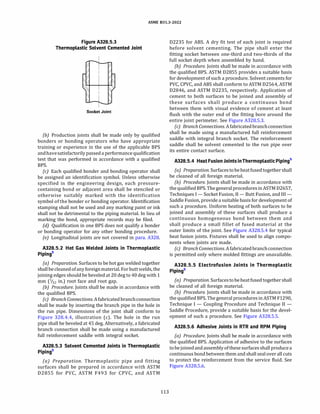 ASME 831.3-2022
Figure A328.5.3
Thermoplastic Solvent Cemented Joint
Socket Joint
{b) Production joints shall be made only by qualified
bonders or bonding operators who have appropriate
training or experience in the use of the applicable BPS
andhavesatisfactorilypassed a performance qualification
test that was performed in accordance with a qualified
BPS.
(c) Each qualified bonder and bonding operator shall
be assigned an identification symbol. Unless otherwise
specified in the engineering design, each pressure­
containing bond or adjacent area shall be stenciled or
otherwise suitably marked with the identification
symbol of the bonder or bonding operator. Identification
stamping shall not be used and any marking paint or ink
shall not be detrimental to the piping material. In lieu of
marking the bond, appropriate records may be filed.
(d) Qualification in one BPS does not qualify a bonder
or bonding operator for any other bonding procedure.
(e) Longitudinal joints are not covered in para. A328.
A328.5.2 Hot Gas Welded Joints in Thermoplastic
Pipings
(a) Preparation. Surfaces to be hot gas welded together
shallbecleaned ofanyforeignmaterial. For buttwelds, the
joining edges should be beveled at 20 deg to40 deg with 1
mm (%2 in.) root face and root gap.
{b) Procedure. Joints shall be made in accordance with
the qualified BPS.
(c) Branch Connections. Afabricated branchconnection
shall be made by inserting the branch pipe in the hole in
the run pipe. Dimensions of the joint shall conform to
Figure 328.4.4, illustration (c). The hole in the run
pipe shall be beveled at 45 deg. Alternatively, a fabricated
branch connection shall be made using a manufactured
full reinforcement saddle with integral socket.
A328.5.3 Solvent Cemented Joints in Thermoplastic
Pipings
(a) Preparation. Thermoplastic pipe and fitting
surfaces shall be prepared in accordance with ASTM
02855 for PVC, ASTM F493 for CPVC, and ASTM
113
02235 for ABS. A dry fit test of each joint is required
before solvent cementing. The pipe shall enter the
fitting socket between one-third and two-thirds of the
full socket depth when assembled by hand.
(b) Procedure. Joints shall be made in accordance with
the qualified BPS. ASTM 02855 provides a suitable basis
for development of such a procedure. Solvent cements for
PVC, CPVC, and ABS shall conform to ASTM 02564, ASTM
02846, and ASTM 02235, respectively. Application of
cement to both surfaces to be joined and assembly of
these surfaces shall produce a continuous bond
between them with visual evidence of cement at least
flush with the outer end of the fitting bore around the
entire joint perimeter. See Figure A328.5.3.
(c) Branch Connections. Afabricated branchconnection
shall be made using a manufactured full reinforcement
saddle with integral branch socket. The reinforcement
saddle shall be solvent cemented to the run pipe over
its entire contact surface.
A328.5.4 Heat FusionJointsinThermoplasticPipings
(a) Preparation. Surfacestobeheatfused together shall
be cleaned of all foreign material.
{b) Procedure. Joints shall be made in accordance with
the qualified BPS. The generalproceduresinASTM 02657,
Techniques I - Socket Fusion, II - Butt Fusion, and III -
Saddle Fusion, provide a suitable basis for development of
such a procedure. Uniform heating of both surfaces to be
joined and assembly of these surfaces shall produce a
continuous homogeneous bond between them and
shall produce a small fillet of fused material at the
outer limits of the joint. See Figure A328.5.4 for typical
heat fusion joints. Fixtures shall be used to align compo­
nents when joints are made.
(cJ Branch Connections. Afabricated branchconnection
is permitted only where molded fittings are unavailable.
A328.5.5 Electrofusion Joints in Thermoplastic
Pipings
(a) Preparation. Surfacestobeheatfused together shall
be cleaned of all foreign material.
(b) Procedure. Joints shall be made in accordance with
the qualified BPS. The general procedures in ASTM F1290,
Technique I - Coupling Procedure and Technique II -
Saddle Procedure, provide a suitable basis for the devel­
opment of such a procedure. See Figure A328.5.5.
A328.5.6 Adhesive Joints in RTR and RPM Piping
(a) Procedure. Joints shall be made in accordance with
the qualified BPS. Application of adhesive to the surfaces
tobejoined and assemblyofthese surfaces shall produce a
continuous bond between them and shall seal over all cuts
to protect the reinforcement from the service fluid. See
Figure A328.5.6.
 