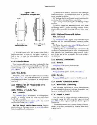 ASME 831.3-2022
Figure A328.5.7
Thermosetting Wrapped Joints
Overwrapped
Bell and Spigot Joint
Butt and Wrapped
Joint
(b) Branch Connections. For a fabricated branch
connection made by inserting the branch pipe into a
hole in the run pipe, the hole shall be made with a
hole saw.
A328.6 Bonding Repair
Defective material, joints, and other workmanship that
fails to meet the requirements of this Code and of the engi­
neering design shall be repaired or replaced. See also
para. 341.3.3.
A328.7 Seal Bonds
If threaded joints are to be seal bonded in accordance
with para. A311.2.2, the work shall be done by qualified
bonders and all exposed threads shall be covered by the
seal bond.
A329 FABRICATION OF PIPING LINED WITH
NONMETALS
A329.l Welding of Metallic Piping
A329.l.l General
(a) Paragraph A329.1 applies only to welding subas­
semblies of metallic piping that have previously been
lined with nonmetals.
{b) Welding that conforms to para. A329.1 may be used
in accordance with para. A318.3.1.
A329.l.2 Specific Welding Requirements. Welding
shall conform to the requirements of para. 328 and the
following additional requirements:
115
(a) Modifications made in preparation for welding to
suit manufacturer's recommendations shall be specified
in the engineering design.
{b) Welding shall be performed so as to maintain the
continuity of the lining and its serviceability.
(c) If a lining has been damaged, it shall be repaired or
replaced.
{d) Qualification to one WPS for a specific lining mate­
rial does not qualify a welder or welding operator for any
other welding procedure involving different lining mate­
rials.
A329.2 Flaring of Nonmetallic Linings
A329.2.l General
(a) Paragraph A329.2 applies only to the flaring of
liningsin pipe that haspreviouslybeen lined with nonme­
tals.
(b) Flaring that conforms to para. A329.2 may be used
in accordance with para. A318.3.2.
(c) Flaring shall be performed only in accordance with
a writtenflaringprocedurespecification, and onlyby qual­
ified operators who have appropriate training or experi­
ence in the use of the applicable flaring procedure
specification.
A332 BENDING AND FORMING
A332.l General
Paragraph 332.1 applies in its entirety.
A332.2 Bending
Paragraph 332.2 applies, except para. 332.2.2.
A332.3 Forming
Paragraph 332.3 applies, except for heat treatment.
A334 JOINING NONPLASTIC PIPING
A334.l Borosilicate Glass Piping
Short unflanged pieces used to correct for differences
between fabrication drawings and field dimensions may
be cut to length and finished in the field.
A334.2 Repair of Defects
Defective material, joints, and other workmanship in
nonplastic piping that fail to meet the requirements of
para. A334 or of the engineering design shall be repaired
or replaced.
Completed repairsand replacementsshallbeexamined,
subject to the same limitations on imperfections as the
original work.
 