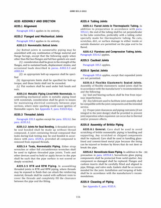 ASME 831.3-2022
A335 ASSEMBLY AND ERECTION
A335.l Alignment
Paragraph 335.1 applies in its entirety.
A335.2 Flanged and Mechanical Joints
Paragraph 335.2 applies in its entirety.
A335.2.5 Nonmetallic Bolted Joints
(a) Bolted joints in nonmetallic piping may be
assembled with any combination of flange material and
flange facings, except that the following apply when
other than flat face flanges and full face gaskets are used:
(1) consideration shall be given to the strength of the
flanges, and to sustained loads, displacement strains, and
occasional loads described in paras. A302.3.3 and
A302.3.4
(2) an appropriate bolt-up sequence shall be speci­
fied
{b) Appropriate limits shall be specified for bolt-up
torque, and those limits shall not be exceeded.
(c) Flat washers shall be used under bolt heads and
nuts.
A335.2.6 Metallic Piping Lined With Nonmetals. In
assembling mechanical joints in metallic piping lined
with nonmetals, consideration shall be given to means
for maintaining electrical continuity between pipe
sections, where static sparking could cause ignition of
flammable vapors. See Appendix F, para. FA323.4(a).
A335.3 Threaded Joints
Paragraph 335.3 applies except for para. 335.3.2. See
para. A335.3.2.
A335.3.2 Joints for Seal Bonding. A threaded joint to
be seal bonded shall be made up without thread
compound. A joint containing thread compound that
leaks during leak testing may be seal bonded in accor­
dance with para. A328.6, provided all compound is
removed from exposed threads.
A335.3.4 Tools, Nonmetallic Piping. Either strap
wrenches or other full circumference wrenches shall
be used to tighten threaded pipe joints. Tools and
other devices used to hold or apply forces to the pipe
shall be such that the pipe surface is not scored or
deeply scratched.
A335.3.5 RTR and RPM Piping. In assembling
threaded joints in RTR and RPM piping, where threads
may be exposed to fluids that can attack the reinforcing
material, threads shall be coated with sufficient resin to
cover the threads and completely fill the clearance
between the pipe and the fitting.
116
A335.4 Tubing Joints
A335.4.l Flared Joints in Thermoplastic Tubing. In
addition to preparation in accordance with para.
335.4.1, the end of the tubing shall be cut perpendicular
to the tube centerline, preferably with a tubing cutter
specially made for thermoplastic tubing. No cuts,
scratches, dirt, or surface damage to either inside or
outside diameter are permitted on the pipe end to be
flared.
A335.4.2 Flareless and Compression Tubing Joints.
Paragraph 335.4.2 applies.
A335.5 Caulked Joints
Paragraph 335.5 applies.
A335.6 Special Joints
Paragraph 335.6 applies, except that expanded joints
are not permitted.
A335.6.3 Flexible Elastomeric Sealed Joints.
Assembly of flexible elastomeric sealed joints shall be
in accordance with the manufacturer's recommendations
and the following:
(a) Seal and bearing surfaces shall be free from injur­
ious imperfections.
{b) Any lubricant used to facilitate joint assembly shall
becompatiblewiththejointcomponents andtheintended
service.
(c) Proper joint clearances and piping restraints (if not
integral in the joint design) shall be provided to prevent
joint separation when expansion can occur due to thermal
and/or pressure effects.
A335.8 Assembly of Brittle Piping
A335.8.l General. Care shall be used to avoid
scratching of brittle nonmetallic piping in handling and
supporting. Any scratched or chipped components
shall be replaced. Care shall be used in handling glass­
lined and cement-lined metal pipe because the lining
can be injured or broken by blows that do not dent or
break the pipe.
A335.8.2 Borosilicate Glass Piping. In addition to the (22)
precaution in para. A335.8.l, borosilicate glass piping
components shall be protected from weld spatter. Any
component so damaged shall be replaced. Flanges and
cushion inserts shall be carefully fitted and aligned to
pipe, fittings, and valve ends. Gaskets shall be as recom­
mended for the joint. Installation and torquing of bolts
shall be in accordance with the manufacturer's recom­
mendations.
A335.9 Cleaning of Piping
See Appendix F, para. F335.9.
 