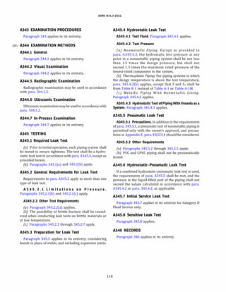 ASME 831.3-2022
A343 EXAMINATION PROCEDURES
Paragraph 343 applies in its entirety.
(22) A344 EXAMINATION METHODS
A344.l General
Paragraph 344.1 applies in its entirety.
A344.2 Visual Examination
Paragraph 344.2 applies in its entirety.
A344.5 Radiographic Examination
Radiographic examination may be used in accordance
with para. 344.1.2.
A344.6 Ultrasonic Examination
Ultrasonic examination may be used in accordance with
para. 344.1.2.
A344.7 In-Process Examination
Paragraph 344.7 applies in its entirety.
A345 TESTING
A345.l Required Leak Test
(a) Prior to initial operation, each piping system shall
be tested to ensure tightness. The test shall be a hydro­
static leak test in accordance with para. A345.4, except as
provided herein.
{b) Paragraphs 345.l(a) and 345.l(b) apply.
A345.2 General Requirements for Leak Test
Requirements in para. A345.2 apply to more than one
type of leak test.
A 3 4 5 . 2 . l Li m i t a t i on s on P r e s s u r e .
Paragraphs 345.2.l(b) and 345.2.l(c) apply.
A345.2.2 Other Test Requirements
(a) Paragraph 345.2.2(a) applies.
{b) The possibility of brittle fracture shall be consid­
ered when conducting leak tests on brittle materials or
at low temperature.
(c) Paragraphs 345.2.3 through 345.2.7 apply.
A345.3 Preparation for Leak Test
Paragraph 345.3 applies in its entirety, considering
bonds in place of welds, and excluding expansion joints.
118
A345.4 Hydrostatic Leak Test
A345.4.l Test Fluid. Paragraph 345.4.1 applies.
A345.4.2 Test Pressure
(a) Nonmetallic Piping. Except as provided in
para. A345.4.3, the hydrostatic test pressure at any
point in a nonmetallic piping system shall be not less
than 1.5 times the design pressure, but shall not
exceed 1.5 times the maximum rated pressure of the
lowest-rated component in the system.
{b) Thermoplast
icPiping. For piping systems in which
the design temperature is above the test temperature,
para. 345.4.2(b) applies, except that S and ST shall be
from Table 8-1 instead of Table A-1 or Table A-lM.
(c) Metallic Piping With Nonmetallic Lining.
Paragraph 345.4.2 applies.
A345.4.3 Hydro
staticTest of Piping With Vessels as a
System. Paragraph 345.4.3 applies.
A345.5 Pneumatic Leak Test
A345.5.l Precautio
ns. In addition to the requirements
of para. 345.5.1, a pneumatic test of nonmetallic piping is
permitted only with the owner's approval, and precau­
tions in Appendix F, para. FA323.4 should be considered.
A345.5.2 Other Requirements
(a) Paragraphs 345.5.2 through 345.5.5 apply.
(b) PVC and CPVC piping shall not be pneumatically
tested.
A345.6 Hydrostatic-Pneumatic Leak Test
If a combined hydrostatic-pneumatic leak test is used,
the requirements of para. A345.5 shall be met, and the
pressure in the liquid-filled part of the piping shall not
exceed the values calculated in accordance with para.
A345.4.2 or para. 345.4.2, as applicable.
A345.7 Initial Service Leak Test
Paragraph 345.7 applies in its entirety for Category D
Fluid Service only.
A345.8 Sensitive Leak Test
Paragraph 345.8 applies.
A346 RECORDS
Paragraph 346 applies in its entirety.
 