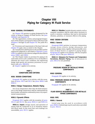 ASME 831.3-2022
Chapter VI11
Piping for Category M Fluid Service
M300 GENERAL STATEMENTS
(a) Chapter VIII pertains to piping designated by the
owner as being in Category M Fluid Service. See para.
300(b)(l) and Appendix M.
(b) The organization, content, and paragraph designa­
tions of this Chapter correspond to those of the base Code
(Chapters I through VI) and Chapter VII. The prefix M is
used.
(c) Provisions and requirements of the base Code and
Chapter VII apply only as stated in this Chapter.
(d) Considerationshall begivento thepossibleneed for
engineered safeguards as described in Appendix G, para.
G300.3, inadditionto theinherentsafeguardsdescribedin
paras. G300.1 and G300.2.
(e) This Chapter makes no provision for piping to be
used under severe cyclic conditions. If it is not feasible to
eliminate the severe cyclic conditions, the engineering
design shall specify any necessary provisions in accor­
dance with para. 300(c)(5).
(fJ Chapter I applies in its entirety.
PART 1
CONDITIONS AND CRITERIA
M301 DESIGN CONDITIONS
Paragraph 301 applies in its entirety, with the excep­
tions of paras. 301.3 and 301.5. See paras. M301.3 and
M301.5.
M301.3 Design Temperature, Metallic Piping
Use of any temperature other than the fluid tempera­
ture as the design temperature shall be substantiated by
heat transfer calculations confirmed by tests or by experi­
mental measurements.
M301.5 Dynamic Effects
Paragraph 301.5 applies with the exception of paras.
301.5.1 and 301.5.4. See paras. M301.5.1 and M301.5.4.
M301.5.l Impact. Design, layout, and operation of
piping shall be conducted so as to minimize impact
and shock loads. In the event that such loadings are
unavoidable, para. 301.5.1 applies.
119
M301.5.4 Vibration.Suitable dynamic analysis, such as
computer simulation, shall be made where necessary to
avoid or minimize conditions that lead to detrimental
vibration, pulsation, or resonance effects in the piping.
M302 DESIGN CRITERIA
M302.l General
Paragraph M302 pertains to pressure-temperature
ratings, stress criteria, design allowances, and
minimum design values, together with permissible varia­
tions of these factors as applied to piping design.
Paragraph 302 applies in its entirety, with the exception
of para. 302.2.4. See para. M302.2.4.
M302.2.4 Allowance for Pressure and Temperature
Variations, Metallic Piping. Use of allowances in
para. 302.2.4 is not permitted.
PART 2
PRESSURE DESIGN OF METALLIC PIPING
COMPONENTS
M303 GENERAL
Paragraph 303 applies in its entirety.
M304 PRESSURE DESIGN OF METALLIC
COMPONENTS
Paragraph 304 applies in its entirety.
PART 3
FLUID SERVICE REQUIREMENTS FOR METALLIC
PIPING COMPONENTS
M305 PIPE
M305.l General
Listed pipe may be used in accordance with
para. M305.2. Unlisted pipe may be used only as provided
in para. 302.2.3.
 