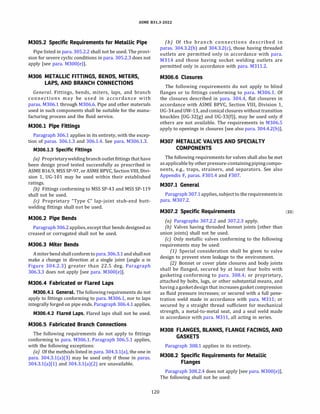 ASME 831.3-2022
M305.2 Specific Requirements for Metallic Pipe
Pipe listed in para. 305.2.2 shall not be used. The provi­
sion for severe cyclic conditions in para. 305.2.3 does not
apply [see para. M300(e)].
M306 METALLIC FITTINGS, BENDS, MITERS,
LAPS, AND BRANCH CONNECTIONS
General. Fittings, bends, miters, laps, and branch
connections may be used in accordance with
paras. M306.1 through M306.6. Pipe and other materials
used in such components shall be suitable for the manu­
facturing process and the fluid service.
M306.l Pipe Fittings
Paragraph 306.1 applies in its entirety, with the excep­
tion of paras. 306.1.3 and 306.1.4. See para. M306.1.3.
M306.l.3 Specific Fittings
(a) Proprietaryweldingbranch outlet fittings that have
been design proof tested successfully as prescribed in
ASME 816.9, MSS SP-97, or ASME BPVC, Section VIII, Divi­
sion 1, UG-101 may be used within their established
ratings.
{b) Fittings conforming to MSS SP-43 and MSS SP-119
shall not be used.
(c) Proprietary "Type C" lap-joint stub-end butt­
welding fittings shall not be used.
M306.2 Pipe Bends
Paragraph 306.2 applies, except that bends designed as
creased or corrugated shall not be used.
M306.3 Miter Bends
Amiterbend shallconformtopara.306.3.1 and shallnot
make a change in direction at a single joint (angle a in
Figure 304.2.3) greater than 22.5 deg. Paragraph
306.3.3 does not apply [see para. M300(e)].
M306.4 Fabricated or Flared Laps
M306.4.l General. The following requirements do not
apply to fittings conforming to para. M306.1, nor to laps
integrally forged on pipe ends. Paragraph 306.4.1 applies.
M306.4.2 Flared Laps. Flared laps shall not be used.
M306.5 Fabricated Branch Connections
The following requirements do not apply to fittings
conforming to para. M306.1. Paragraph 306.5.1 applies,
with the following exceptions:
(a) Of the methods listed in para. 304.3.l(a), the one in
para. 304.3.l(a)(3) may be used only if those in paras.
304.3.l(a)(l) and 304.3.l(a)(2) are unavailable.
120
(b) Of the branch connections described in
paras. 304.3.2(b) and 304.3.2(c), those having threaded
outlets are permitted only in accordance with para.
M314 and those having socket welding outlets are
permitted only in accordance with para. M311.2.
M306.6 Closures
The following requirements do not apply to blind
flanges or to fittings conforming to para. M306.1. Of
the closures described in para. 304.4, flat closures in
accordance with ASME BPVC, Section VIII, Division 1,
UG-34and UW-13, and conical closures without transition
knuckles [UG-32(g) and UG-33(f)], may be used only if
others are not available. The requirements in M306.5
apply to openings in closures [see also para. 304.4.2(b)].
M307 METALLIC VALVES AND SPECIALTY
COMPONENTS
The following requirements for valves shall also be met
as applicableby otherpressure-containingpipingcompo­
nents, e.g., traps, strainers, and separators. See also
Appendix F, paras. F301.4 and F307.
M307.l General
Paragraph 307.1 applies, subject to the requirements in
para. M307.2.
M307.2 Specific Requirements (22)
(a) Paragraphs 307.2.2 and 307.2.3 apply.
{b) Valves having threaded bonnet joints (other than
union joints) shall not be used.
(c) Only metallic valves conforming to the following
requirements may be used:
(1) Special consideration shall be given to valve
design to prevent stem leakage to the environment.
(2) Bonnet or cover plate closures and body joints
shall be flanged, secured by at least four bolts with
gasketing conforming to para. 308.4; or proprietary,
attached by bolts, lugs, or other substantial means, and
having a gasketdesign that increases gasket compression
as fluid pressure increases; or secured with a full pene­
tration weld made in accordance with para. M311; or
secured by a straight thread sufficient for mechanical
strength, a metal-to-metal seat, and a seal weld made
in accordance with para. M311, all acting in series.
M308 FLANGES, BLANKS, FLANGE FACINGS, AND
GASKETS
Paragraph 308.1 applies in its entirety.
M308.2 Specific Requirements for Metallic
Flanges
Paragraph 308.2.4 does not apply [see para. M300(e)].
The following shall not be used:
 