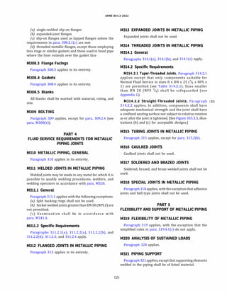ASME 831.3-2022
(a) single-welded slip-on flanges
(b) expanded-joint flanges
(c) slip-on flanges used as lapped flanges unless the
requirements in para. 308.2.l(c) are met
(d) threaded metallic flanges, except those employing
lens rings or similar gaskets and those used in lined pipe
where the liner extends over the gasket face
M308.3 Flange Facings
Paragraph 308.3 applies in its entirety.
M308.4 Gaskets
Paragraph 308.4 applies in its entirety.
M308.5 Blanks
All blanks shall be marked with material, rating, and
size.
M309 BOLTING
Paragraph 309 applies, except for para. 309.2.4 [see
para. M300(e)].
PART 4
FLUID SERVICE REQUIREMENTS FOR METALLIC
PIPING JOINTS
M310 METALLIC PIPING, GENERAL
Paragraph 310 applies in its entirety.
M311 WELDED JOINTS IN METALLIC PIPING
Welded joints may be made in any metal for which it is
possible to qualify welding procedures, welders, and
welding operators in accordance with para. M328.
M311.1 General
Paragraph 311.1 applies with the following exceptions:
(a) Split backing rings shall not be used.
{b) Socket weldedjoints greater than ON 50 (NPS2)are
not permitted.
(c) Examination shall be in accordance with
para. M341.4.
M311.2 Specific Requirements
Paragraphs 311.2.l(a); 311.2.2(a), 311.2.2(b), and
311.2.2(d); 311.2.3; and 311.2.4 apply.
M312 FLANGED JOINTS IN METALLIC PIPING
Paragraph 312 applies in its entirety.
121
M313 EXPANDED JOINTS IN METALLIC PIPING
Expanded joints shall not be used.
M314 THREADED JOINTS IN METALLIC PIPING
M314.1 General
Paragraphs 314.l(a), 314.l(b), and 314.l(c) apply.
M314.2 Specific Requirements
M314.2.l Taper-Threaded Joints. Paragraph 314.2.1
applies except that only components suitable for
Normal Fluid Service in sizes 8 :5 ON :5 25 (% :5 NPS :5
1) are permitted (see Table 314.2.1). Sizes smaller
than ON 20 (NPS %) shall be safeguarded (see
Appendix G).
M314.2.2 Straight-Threaded Joints. Paragraph (22)
314.2.2 applies. In addition, components shall have
adequate mechanical strength and the joint shall have
a confined seating surface not subject to relative rotation
as or after the joint is tightened. [See Figure 335.3.3, illus­
trations (b) and (c) for acceptable designs.]
M315 TUBING JOINTS IN METALLIC PIPING
Paragraph 315 applies, except for para. 315.2(b).
M316 CAULKED JOINTS
Caulked joints shall not be used.
M317 SOLDERED AND BRAZED JOINTS
Soldered, brazed, and braze welded joints shall not be
used.
M318 SPECIAL JOINTS IN METALLIC PIPING
Paragraph 318applies, withtheexceptionthat adhesive
joints and bell type joints shall not be used.
PART 5
FLEXIBILITY AND SUPPORT OF METALLIC PIPING
M319 FLEXIBILITY OF METALLIC PIPING
Paragraph 319 applies, with the exception that the
simplified rules in para. 319.4.l(c) do not apply.
M320 ANALYSIS OF SUSTAINED LOADS
Paragraph 320 applies.
M321 PIPING SUPPORT
Paragraph 321applies, exceptthatsupportingelements
welded to the piping shall be of listed material.
 