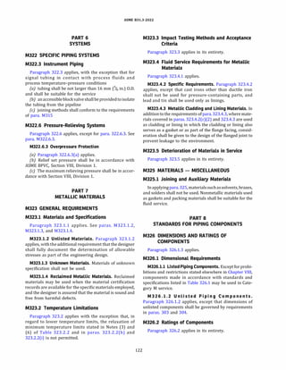 ASME 831.3-2022
PART 6
SYSTEMS
M322 SPECIFIC PIPING SYSTEMS
M322.3 Instrument Piping
Paragraph 322.3 applies, with the exception that for
signal tubing in contact with process fluids and
process temperature-pressure conditions
(a) tubing shall be not larger than 16 mm (% in.) O.D.
and shall be suitable for the service
{b) anaccessibleblockvalveshallbeprovidedtoisolate
the tubing from the pipeline
(c) joining methods shall conform to the requirements
of para. M315
M322.6 Pressure-Relieving Systems
Paragraph 322.6 applies, except for para. 322.6.3. See
para. M322.6.3.
M322.6.3 Overpressure Protection
(a) Paragraph 322.6.3(a) applies.
(b) Relief set pressure shall be in accordance with
ASME BPVC, Section VIII, Division 1.
(c) The maximum relieving pressure shall be in accor­
dance with Section VIII, Division 1.
PART 7
METALLIC MATERIALS
M323 GENERAL REQUIREMENTS
M323.1 Materials and Specifications
Paragraph 323.1.1 applies. See paras. M323.1.2,
M323.1.3, and M323.1.4.
M323.l.2 Unlisted Materials. Paragraph 323.1.2
applies, withtheadditional requirement that the designer
shall fully document the determination of allowable
stresses as part of the engineering design.
M323.l.3 Unknown Materials. Materials of unknown
specification shall not be used.
M323.l.4 Reclaimed Metallic Materials. Reclaimed
materials may be used when the material certification
records are available for the specificmaterials employed,
and the designer is assured that the material is sound and
free from harmful defects.
M323.2 Temperature Limitations
Paragraph 323.2 applies with the exception that, in
regard to lower temperature limits, the relaxation of
minimum temperature limits stated in Notes (3) and
(6) of Table 323.2.2 and in paras. 323.2.2(h) and
323.2.2(i) is not permitted.
122
M323.3 Impact Testing Methods and Acceptance
Criteria
Paragraph 323.3 applies in its entirety.
M323.4 Fluid Service Requirements for Metallic
Materials
Paragraph 323.4.1 applies.
M323.4.2 Specific Requirements. Paragraph 323.4.2
applies, except that cast irons other than ductile iron
shall not be used for pressure-containing parts, and
lead and tin shall be used only as linings.
M323.4.3 Metallic Cladding and Lining Materials. In
additiontothe requirements ofpara.323.4.3, where mate­
rials covered in paras. 323.4.2(c)(2) and 323.4.3 are used
as cladding or lining in which the cladding or lining also
serves as a gasket or as part of the flange facing, consid­
eration shall be given to the design of the flanged joint to
prevent leakage to the environment.
M323.5 Deterioration of Materials in Service
Paragraph 323.5 applies in its entirety.
M325 MATERIALS - MISCELLANEOUS
M325.1 Joining and Auxiliary Materials
Inapplyingpara.325, materialssuchassolvents, brazes,
and solders shall not be used. Nonmetallic materials used
as gaskets and packing materials shall be suitable for the
fluid service.
PART 8
STANDARDS FOR PIPING COMPONENTS
M326 DIMENSIONS AND RATINGS OF
COMPONENTS
Paragraph 326.1.3 applies.
M326.1 Dimensional Requirements
M326.l.l Listed Piping Components. Except for prohi­
bitions and restrictions stated elsewhere in Chapter VIII,
components made in accordance with standards and
specifications listed in Table 326.1 may be used in Cate­
gory M service.
M 3 2 6 .l.2 Unlisted P i p i n g Com ponents.
Paragraph 326.1.2 applies, except that dimensions of
unlisted components shall be governed by requirements
in paras. 303 and 304.
M326.2 Ratings of Components
Paragraph 326.2 applies in its entirety.
 