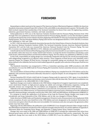 FOREWORD
Responding to evident need and at the request of The American Society of Mechanical Engineers (ASME), the American
Standards Association initiated Project 831 in March 1926, with ASME as sole administrative sponsor. The breadth of the
field involved required that membership of the Sectional Committee be drawn from some 40 engineering societies,
industries, government bureaus, institutes, and trade associations.
Initial publication in 1935 was as the American Tentative Standard Code for Pressure Piping. Revisions from 1942
through 1955 were published as American Standard Code for Pressure Piping, ASA 831.1. It was then decided to publish
asseparatedocuments thevarious industrySections, beginning with ASA 831.8-1955, Gas Transmissionand Distribution
Piping Systems. The first Petroleum Refinery Piping Code Section was designated ASA 831.3-1959. ASA 831.3 revisions
were published in 1962 and 1966.
In 1967-1969, the American Standards Association became first the United States of America Standards Institute, then
the American National Standards Institute (ANSI). The Sectional Committee became American National Standards
Committee 831 and the Code was renamed the American National Standard Code for Pressure Piping. The next
831.3 revision was designated ANSI 831.3-1973. Addenda were published through 1975.
Adraft CodeSectionforChemicalPlantPiping,preparedbySectionCommittee831.6,was readyforapprovalin 1974. It
was decided, rather than have two closely related Code Sections, to merge the Section Committees and develop a joint
Code Section, titled Chemical Plant and Petroleum Refinery Piping. The first edition was published as ANSI 831.3-1976.
In this Code, responsibility for piping design was conceptually integrated with that for the overall processing facility,
with safeguarding recognized as an effective safety measure. Three categories of Fluid Service were identified, with a
separate Chapter for Category M Fluid Service. Coverage for nonmetallic piping was introduced. New concepts were
betterdefined infive Addenda, the fourthofwhichadded AppendixM, agraphicaidto selectionoftheproper FluidService
category.
The Standards Committee was reorganized in 1978 as a Committee operating under ASME procedures with ANSI
accreditation. It is now the ASME Code for Pressure Piping, 831 Committee. Section committee structure remains essen­
tially unchanged.
The second edition of Chemical Plant and Petroleum Refinery Piping was compiled from the 1976 Edition and its five
Addenda, with nonmetal requirements editorially relocated to a separate Chapter. Its new designation was ANSI/ASME
831.3-1980.
Section Committee 831.10 had a draft Code for Cryogenic Piping ready for approval in 1981. Again, it was decided to
merge the two Section Committees and develop a more inclusive Code with the same title. The work of consolidation was
partially completed in the ANSI/ASME 831.3-1984 Edition.
Significant changes were made in Addenda to the 1984 Edition: integration of cryogenic requirements was completed;
a new stand-alone Chapter on high-pressure piping was added; and coverage of fabrication, inspection, testing, and
allowable stresses was reorganized. The new Edition was designated as ASME/ANSI 831.3-1987 Edition.
Addendato thesubsequent fiveEditions, published at3-year intervals, were primarily used tokeep the Codeup to date.
New Appendices were added, however, on requirements for bellowsexpansion joints, estimating servicelife, submittal of
Inquiries, aluminumflanges, andquality controlinthe 1990, 1993, 1999, and2002Editions, alldesignated as ASME 831.3.
In a program to clarify the application of all Sections of the Code for Pressure Piping, changes were made in the
Introduction and Scope statements of the 1996 Edition, and its title was changed to Process Piping.
Under direction of ASME Codes and Standardsmanagement, SI (metric)units ofmeasurementwere emphasized. With
certain exceptions, SI units were listed first in the 1996 Edition and were designated as the standard. Instructions for
conversion were given where SI units data were not available. U.S. Customary units also were given. By agreement, either
system may have been used.
Beginning with the 2004 Edition, the publication cycle of ASME 831.3 was changed to biennial. Other changes made in
the2004 Edition included the introduction ofthe weld joint strength reduction factor, W, and the additions of Appendix P,
Alternative Rules for Evaluating Stress Range, and Appendix S, Piping System Stress Analysis Examples.
Changes that were made to the 2006 and 2008 Editions of ASME 831.3 included the requirement that valves have
blowout-proof stems and the addition of a definition for elevated temperature fluid service, respectively. The most
significant change that was made to the 2010 Edition of ASME 831.3 was the addition of Chapter X, High Purity
xiv
 
