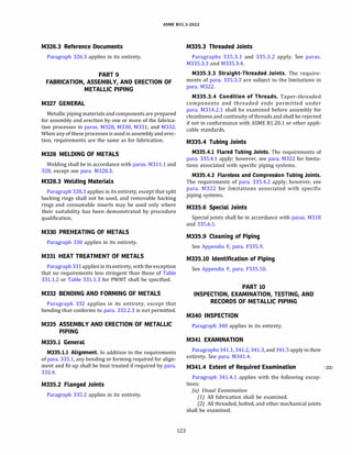 ASME 831.3-2022
M326.3 Reference Documents
Paragraph 326.3 applies in its entirety.
PART 9
FABRICATION, ASSEMBLY, AND ERECTION OF
METALLIC PIPING
M327 GENERAL
Metallic piping materials and components are prepared
for assembly and erection by one or more of the fabrica­
tion processes in paras. M328, M330, M331, and M332.
When any of these processes is used in assembly and erec­
tion, requirements are the same as for fabrication.
M328 WELDING OF METALS
Welding shall be in accordance with paras. M311.1 and
328, except see para. M328.3.
M328.3 Welding Materials
Paragraph 328.3 applies in its entirety, except that split
backing rings shall not be used, and removable backing
rings and consumable inserts may be used only where
their suitability has been demonstrated by procedure
qualification.
M330 PREHEATING OF METALS
Paragraph 330 applies in its entirety.
M331 HEAT TREATMENT OF METALS
Paragraph 331 applies in itsentirety, with the exception
that no requirements less stringent than those of Table
331.1.2 or Table 331.1.3 for PWHT shall be specified.
M332 BENDING AND FORMING OF METALS
Paragraph 332 applies in its entirety, except that
bending that conforms to para. 332.2.3 is not permitted.
M335 ASSEMBLY AND ERECTION OF METALLIC
PIPING
M335.l General
M335.l.l Alignment. In addition to the requirements
of para. 335.1, any bending or forming required for align­
ment and fit-up shall be heat treated if required by para.
332.4.
M335.2 Flanged Joints
Paragraph 335.2 applies in its entirety.
123
M335.3 Threaded Joints
Paragraphs 335.3.1 and 335.3.2 apply. See paras.
M335.3.3 and M335.3.4.
M335.3.3 Straight-Threaded Joints. The require­
ments of para. 335.3.3 are subject to the limitations in
para. M322.
M335.3.4 Condition of Threads. Taper-threaded
components and threaded ends permitted under
para. M314.2.1 shall be examined before assembly for
cleanliness and continuity of threads and shall be rejected
if not in conformance with ASME 81.20.1 or other appli­
cable standards.
M335.4 Tubing Joints
M335.4.l Flared Tubing Joints. The requirements of
para. 335.4.1 apply; however, see para. M322 for limita­
tions associated with specific piping systems.
M335.4.2 Flareless and Compression Tubing Joints.
The requirements of para. 335.4.2 apply; however, see
para. M322 for limitations associated with specific
piping systems.
M335.6 Special Joints
Special joints shall be in accordance with paras. M318
and 335.6.1.
M335.9 Cleaning of Piping
See Appendix F, para. F335.9.
M335.10 Identification of Piping
See Appendix F, para. F335.10.
PART 10
INSPECTION, EXAMINATION, TESTING, AND
RECORDS OF METALLIC PIPING
M340 INSPECTION
Paragraph 340 applies in its entirety.
M341 EXAMINATION
Paragraphs 341.1, 341.2, 341.3, and 341.5 apply in their
entirety. See para. M341.4.
M341.4 Extent of Required Examination (22)
Paragraph 341.4.1 applies with the following excep­
tions:
(a) Visual Examination
(1) All fabrication shall be examined.
(2) All threaded, bolted, and other mechanical joints
shall be examined.
 
