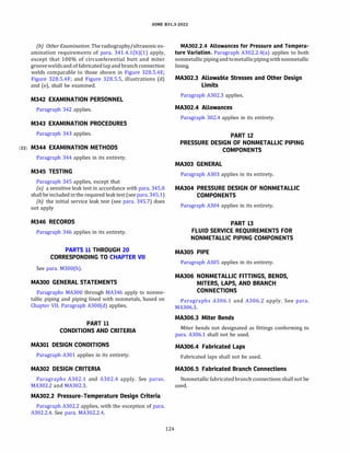ASME 831.3-2022
(b) Other Examination. The radiography/ultrasonic ex­
amination requirements of para. 341.4.l(b)(l) apply,
except that 100% of circumferential butt and miter
grooveweldsand of fabricated lap and branch connection
welds comparable to those shown in Figure 328.5.4E;
Figure 328.5.4F; and Figure 328.5.5, illustrations (d)
and (e), shall be examined.
M342 EXAMINATION PERSONNEL
Paragraph 342 applies.
M343 EXAMINATION PROCEDURES
Paragraph 343 applies.
(22) M344 EXAMINATION METHODS
Paragraph 344 applies in its entirety.
M345 TESTING
Paragraph 345 applies, except that
(a) a sensitive leak test in accordance with para. 345.8
shall be included in the required leaktest (see para. 345.1)
{b) the initial service leak test (see para. 345.7) does
not apply
M346 RECORDS
Paragraph 346 applies in its entirety.
PARTS 11 THROUGH 20
CORRESPONDING TO CHAPTER VII
See para. M300(b).
MAJOO GENERAL STATEMENTS
Paragraphs MA300 through MA346 apply to nonme­
tallic piping and piping lined with nonmetals, based on
Chapter VII. Paragraph A300(d) applies.
PART 11
CONDITIONS AND CRITERIA
MA301 DESIGN CONDITIONS
Paragraph A301 applies in its entirety.
MA302 DESIGN CRITERIA
Paragraphs A302.1 and A302.4 apply. See paras.
MA302.2 and MA302.3.
MA302.2 Pressure-Temperature Design Criteria
Paragraph A302.2 applies, with the exception of para.
A302.2.4. See para. MA302.2.4.
124
MA302.2.4 Allowances for Pressure and Tempera­
ture Variation. Paragraph A302.2.4(a) applies to both
nonmetallicpipingandtometallicpipingwithnonmetallic
lining.
MA302.3 Allowable Stresses and Other Design
Limits
Paragraph A302.3 applies.
MA302.4 Allowances
Paragraph 302.4 applies in its entirety.
PART 12
PRESSURE DESIGN OF NONMETALLIC PIPING
COMPONENTS
MA303 GENERAL
Paragraph A303 applies in its entirety.
MA304 PRESSURE DESIGN OF NONMETALLIC
COMPONENTS
Paragraph A304 applies in its entirety.
PART 13
FLUID SERVICE REQUIREMENTS FOR
NONMETALLIC PIPING COMPONENTS
MA305 PIPE
Paragraph A305 applies in its entirety.
MA306 NONMETALLIC FITTINGS, BENDS,
MITERS, LAPS, AND BRANCH
CONNECTIONS
Paragraphs A306.1 and A306.2 apply. See para.
MA306.3.
MA306.3 Miter Bends
Miter bends not designated as fittings conforming to
para. A306.1 shall not be used.
MA306.4 Fabricated Laps
Fabricated laps shall not be used.
MA306.5 Fabricated Branch Connections
Nonmetallic fabricated branch connections shall not be
used.
 