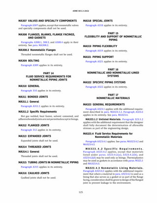 ASME 831.3-2022
MA307 VALVES AND SPECIALTY COMPONENTS
Paragraph A307 applies, except that nonmetallic valves
and specialty components shall not be used.
MA308 FLANGES, BLANKS, FLANGE FACINGS,
AND GASKETS
Paragraphs A308.1, 308.3, and A308.4 apply in their
entirety. See para. MA308.2.
MA308.2 Nonmetallic Flanges
Threaded nonmetallic flanges shall not be used.
MA309 BOLTING
Paragraph A309 applies in its entirety.
PART 14
FLUID SERVICE REQUIREMENTS FOR
NONMETALLIC PIPING JOINTS
MA310 GENERAL
Paragraph 310 applies in its entirety.
MA311 BONDED JOINTS
MA311.l General
Paragraph A311.1 applies in its entirety.
MA311.2 Specific Requirements
Hot gas welded, heat fusion, solvent cemented, and
adhesivebondedjointsarenotpermittedexceptinlinings.
MA312 FLANGED JOINTS
Paragraph 312 applies in its entirety.
MA313 EXPANDED JOINTS
Expanded joints shall not be used.
MA314 THREADED JOINTS
MA314.l General
Threaded joints shall not be used.
MA315 TUBING JOINTS IN NONMETALLIC PIPING
Paragraph A315 applies in its entirety.
MA316 CAULKED JOINTS
Caulked joints shall not be used.
125
MA318 SPECIAL JOINTS
Paragraph A318 applies in its entirety.
PART 15
FLEXIBILITY AND SUPPORT OF NONMETALLIC
PIPING
MA319 PIPING FLEXIBILITY
Paragraph A319 applies in its entirety.
MA321 PIPING SUPPORT
Paragraph A321 applies in its entirety.
PART 16
NONMETALLIC AND NONMETALLIC-LINED
SYSTEMS
MA322 SPECIFIC PIPING SYSTEMS
Paragraph A322 applies in its entirety.
PART 17
NONMETALLIC MATERIALS
MA323 GENERAL REQUIREMENTS
Paragraph A323.1 applies with the additional require­
ment described in para. MA323.1.2. Paragraph A323.2
applies in its entirety. See para. MA323.4.
MA323.l.2 Unlisted Materials. Paragraph 323.1.2
applieswith the additional requirement that the designer
shall fully document the determination of allowable
stresses as part of the engineering design.
MA323.4 Fluid Service Requirements for
Nonmetallic Materials
Paragraph A323.4.1 applies. See paras. MA323.4.2 and
MA323.4.3.
MA323.4. 2 Specific Requi r ements.
Paragraph A323.4.2 applies, except that materials
listed under paras. A323.4.2(a), A323.4.2(b), and
A323.4.2(d) may be used only as linings. Thermoplastics
may be used as gaskets in accordance with paras. M325.1
and MA323.4.3.
MA323.4.3 Nonmetallic Lining Materials.
Paragraph A323.4.3 applies with the additional require­
ment that where a material in para. A323.4.2 is used as a
lining that also serves as a gasket or as part of the flange
facing, consideration shallbegiventodesignofthe flanged
joint to prevent leakage to the environment.
 