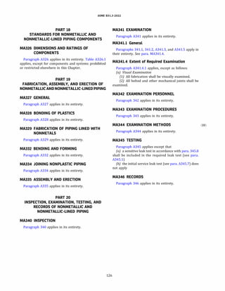 ASME 831.3-2022
PART 18
STANDARDS FOR NONMETALLIC AND
NONMETALLIC-LINED PIPING COMPONENTS
MA326 DIMENSIONS AND RATINGS OF
COMPONENTS
Paragraph A326 applies in its entirety. Table A326.1
applies, except for components and systems prohibited
or restricted elsewhere in this Chapter.
PART 19
FABRICATION, ASSEMBLY, AND ERECTION OF
NONMETALLIC AND NONMETALLIC-LINED PIPING
MA327 GENERAL
Paragraph A327 applies in its entirety.
MA328 BONDING OF PLASTICS
Paragraph A328 applies in its entirety.
MA329 FABRICATION OF PIPING LINED WITH
NONMETALS
Paragraph A329 applies in its entirety.
MA332 BENDING AND FORMING
Paragraph A332 applies in its entirety.
MA334 JOINING NONPLASTIC PIPING
Paragraph A334 applies in its entirety.
MA335 ASSEMBLY AND ERECTION
Paragraph A335 applies in its entirety.
PART 20
INSPECTION, EXAMINATION, TESTING, AND
RECORDS OF NONMETALLIC AND
NONMETALLIC-LINED PIPING
MA340 INSPECTION
Paragraph 340 applies in its entirety.
126
MA341 EXAMINATION
Paragraph A341 applies in its entirety.
MA341.l General
Paragraphs 341.1, 341.2, A341.3, and A341.5 apply in
their entirety. See para. MA341.4.
MA341.4 Extent of Required Examination
Paragraph A341.4.1 applies, except as follows:
(a) Visual Examination
(1) All fabrication shall be visually examined.
(2) All bolted and other mechanical joints shall be
examined.
MA342 EXAMINATION PERSONNEL
Paragraph 342 applies in its entirety.
MA343 EXAMINATION PROCEDURES
Paragraph 343 applies in its entirety.
MA344 EXAMINATION METHODS
Paragraph A344 applies in its entirety.
MA345 TESTING
Paragraph A345 applies except that
(a) a sensitive leak test in accordance with para. 345.8
shall be included in the required leak test (see para.
A345.1)
(b) the initial service leak test (see para. A345.7) does
not apply
MA346 RECORDS
Paragraph 346 applies in its entirety.
(22)
 