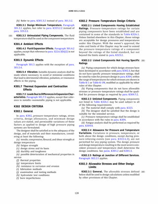 ASME 831.3-2022
(b) Refer to para. K301.3.2 instead of para. 301.3.2.
K301.3.l Design Minimum Temperature. Paragraph
301.3.1 applies, but refer to para. K323.2.2 instead of
para. 323.2.2.
(22) K301.3.2 Uninsulated Piping Components. The fluid
temperatureshall be used as thecomponenttemperature.
K301.4 Ambient Effects
K301.4.2 Fluid Expansion Effects. Paragraph 301.4.2
applies, except that reference to para. 322.6.3(b)(2) is not
applicable.
K301.5 Dynamic Effects
Paragraph 301.5 applies with the exception of para.
301.5.4.
K301.5.4 Vibration. Suitable dynamic analysis shall be
made where necessary, to avoid or minimize conditions
that lead to detrimental vibration, pulsation, or resonance
effects in the piping.
K301.7 Thermal Expansion and Contraction
Effects
K301.7.3 LoadsDuetoDifferencesinExpansionChar­
acteristics. Paragraph 301.7.3 applies, except that refer­
ence to metallic-nonmetallic piping is not applicable.
K302 DESIGN CRITERIA
K302.l General
In para. K302, pressure-temperature ratings, stress
criteria, design allowances, and minimum design
values are stated, and permissible variations of these
factors as applied to design of high pressure piping
systems are formulated.
The designer shall be satisfied as to the adequacy of the
design, and of materials and their manufacture, consid­
ering at least the following:
(a) tensile, compressive, flexural, and shear strength at
design temperature
(b) fatigue strength
(c) design stress and its basis
(d) ductility and toughness
(e) possible deterioration of mechanical properties in
service
(fJ thermal properties
(g) temperature limits
(h) resistance to corrosion and erosion
{i) fabrication methods
(j) examination and testing methods
(k) hydrostatic test conditions
(I) bore imperfections
128
K302.2 Pressure-Temperature Design Criteria
K302.2.l Listed Components Having Established
Ratings. Pressure-temperature ratings for certain
piping components have been established and are
contained in some of the standards in Table K326.1.
Unless limited elsewhere in this Chapter, those ratings
are acceptable for design pressures and temperatures
under this Chapter. With the owner's approval, the
rules and limits of this Chapter may be used to extend
the pressure-temperature ratings of a component
beyond the ratings of the listed standard, but not
beyond the limits stated in para. K323.2.
K302.2.2 Listed Components Not Having Specific (22)
Ratings
(a) Piping components for which design stresses have
been developed in accordance with para. K302.3, but that
do not have specific pressure-temperature ratings, shall
be rated by rules for pressure design in para. K304, within
the range of temperatures for which stresses are shown in
Table K-1 or Table K-lM, modified as applicable by other
rules of this Chapter.
(b) Piping components that do not have allowable
stresses or pressure-temperature ratings shall be quali­
fied for pressure design as required by para. K304.7.2.
K302.2.3 Unlisted Components. Piping components
not listed in Table K326.1 may be used subject to all
of the following requirements:
(a) The material shall comply with para. K323.
{b) The designer shall be satisfied that the design is
suitable for the intended service.
(c) Pressure-temperature ratings shall be established
in accordance with the rules in para. K304.
(d} Fatigue analysis shall be performed as required by
para. K304.8.
K302.2.4 Allowance for Pressure and Temperature
Variations. Variations in pressure, temperature, or
both above the design conditions, except during pres­
sure-relieving events (see para. K322.6.3), are not
permitted for any piping system. The design pressure
anddesigntemperature resulting in the mostseverecoin­
cident pressure and temperature shall determine the
design conditions. See paras. K301.2 and K301.3.
K302.2.5 Ratings at Junction of Different Services.
Paragraph 302.2.5 applies.
K302.3 Allowable Stresses and Other Design
Limits
K302.3.l General. The allowable stresses defined (22)
below shall be used in design calculations unless modified
by other provisions of this Chapter.
 