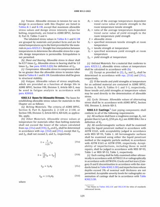 ASME 831.3-2022
(a) Tension. Allowable stresses in tension for use in
design in accordance with this Chapter are listed in
Tables K-1 and K-lM, except that maximum allowable
stress values and design stress intensity values for
bolting, respectively, are listed in ASME BPVC, Section
II, Part D, Tables 3 and 4.
The tabulated stress values in Tables K-1 and K-lM
are grouped by materials and product form and are for
stated temperatures up to the limitprovidedfor the mate­
rials in para. K323.2.l. Straight line interpolation between
temperatures to determine the allowable stress for a spe­
cific design temperature is permissible. Extrapolation is
not permitted.
{b) Shear and Bearing. Allowable stress in shear shall
be 0.57 times Syt· Allowable stress in bearing shall be 1.0
times Syt· See para. K302.3.2(b) for definition of Syt·
(c) Compression. Allowable stress in compression shall
be no greater than the allowable stress in tension tabu­
lated in Tables K-1 and K-lM.Consideration shall be given
to structural stability.
{d) Fatigue. Allowable values of stress amplitude,
which are provided as a function of design life in
ASME BPVC, Section VIII, Division 3, Article KD-3, may
be used in fatigue analysis in accordance with
para. K304.8.
K302.3.2 Bases for Allowable Stresses. The bases for
establishing allowable stress values for materials in this
Chapter are as follows:
(a) Bolting Materials. The criteria of ASME BPVC,
Section II, Part D, Appendix 2, 2-120 or 2-130, or
Section VIII, Division 3, Article KD-6, KD-620, as applica­
ble, apply.
(b) Other Materials. Allowable stress values at
temperature for materials other than bolting materials
shall not exceed the lower of the values calculated
from eqs. (31a) and (31b). Sut and Syt shall be determined
in accordance with eqs. (3ld) and (3lc), except that Sut
and Syt shall not exceed ST and Sy, respectively.
where
s = -
1
-s
1.25 yt
Syt = SyRy
Sut = l.lSyRy
(31a)
(31b)
(31c)
(31d)
129
RT = ratio of the average temperature dependent
trend curve value of tensile strength to the
room temperature tensile strength
Ry = ratio of the average temperature dependent
trend curve value of yield strength to the
room temperature yield strength
S = allowable stress
ST = specified minimum tensile strength at room
temperature
Sut = tensile strength at temperature
Sy = specified minimum yield strength at room
temperature
Syt = yield strength at temperature
(c) Unlisted Materials. For a material that conforms to
para. K323.l.2, allowable stress values at temperature
shall be calculated in accordance with (b).
(1) Except as provided in (2), Sut and Syt shall be
determined in accordance with eqs. (3ld) and (3lc),
respectively.
(2) If the tensile and yield strengths at temperature
for an unlisted material are contained in ASME BPVC,
Section II, Part D, Tables U-1 and Y-1, respectively,
those tensile and yield strengths at temperature values
may be used directly in the determination of allowable
stress.
{d) Cyclic Stresses. Allowable values of alternating
stress shall be in accordance with ASME BPVC, Section
VIII, Division 3, Article KD-3.
K302.3.3 Castings.1
Cast piping components shall
conform to all of the following requirements:
(a) All surfaces shall have a roughness average, Ra, not
greater than 6.3 µm Ra (250 µin. Ra); see ASME 846.1 for a
definition of Ra.
(b) All nonferromagnetic surfaces shall be examined
using the liquid penetrant method in accordance with
ASTM E165, with acceptability judged in accordance
with MSS SP-93, Table 1. All ferromagnetic surfaces
shall be examined using either the liquid penetrant
method or the magnetic particle method, in accordance
with ASTM E165 or ASTM E709, respectively. Accept­
ability of imperfections, including those in weld
repairs, shall be judged in accordance with MSS SP-93,
Table 1 or MSS SP-53, Table 1, respectively.
(c) Each casting shall be fully examined either ultraso­
nically in accordance with ASTM E114 or radiographically
in accordance with ASTM E94. Cracks and hot tears (Cate­
gory D and E discontinuities in accordance with the stan­
dards listed in Table K302.3.3D) andimperfectionswhose
depths exceed 3% of nominal wall thickness are not
permitted. Acceptable severity levels for radiographic ex­
amination of castings shall be in accordance with Table
K302.3.3D.
1 See Notes to Tables 302.3.3C and 302.3.30 for titles of standards
referenced herein.
 