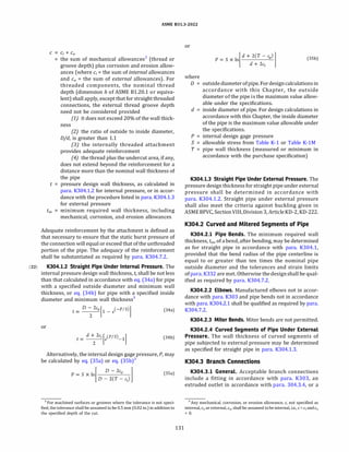 (22)
ASME 831.3-2022
C C; + C0
the sum of mechanical allowances2
(thread or
groove depth) plus corrosion and erosion allow­
ances (where c; = the sum of internal allowances
and c0 = the sum of external allowances). For
threaded components, the nominal thread
depth (dimension h of ASME 81.20.1 or equiva­
lent) shall apply, except that for straight threaded
connections, the external thread groove depth
need not be considered provided
(1) it does not exceed 20% of the wall thick-
ness
(2) the ratio of outside to inside diameter,
D/d, is greater than 1.1
(3) the internally threaded attachment
provides adequate reinforcement
(4J the thread plus the undercut area, if any,
does not extend beyond the reinforcement for a
distance more than the nominal wall thickness of
the pipe
t = pressure design wall thickness, as calculated in
para. K304.1.2 for internal pressure, or in accor­
dance with the procedure listed in para. K304.1.3
for external pressure
tm minimum required wall thickness, including
mechanical, corrosion, and erosion allowances
Adequate reinforcement by the attachment is defined as
that necessary to ensure that the static burst pressure of
the connection will equal or exceed that of the unthreaded
portion of the pipe. The adequacy of the reinforcement
shall be substantiated as required by para. K304.7.2.
K304.l.2 Straight Pipe Under Internal Pressure. The
internal pressure design wall thickness, t, shall be not less
than that calculated in accordance with eq. (34a) for pipe
with a specified outside diameter and minimum wall
thickness, or eq. (34b) for pipe with a specified inside
diameter and minimum wall thickness3
or
-
d + 2c;
[ (PIS) ]
t----e -1
2
(34a)
(34b)
Alternatively, the internal design gage pressure, P, may
be calculated by eq. (3Sa) or eq. (3Sb)3
P=Sxln °
�
D - 2c
�
D -2(T - c;)
(35a)
2 For machined surfaces or grooves where the tolerance is not speci­
fied, the tolerance shall be assumed to be 0.5 mm (0.02 in.) in addition to
the specified depth of the cut.
131
or
p = S X 1)_d_+_2_(T_-_,'-
o) l
l d + 2c; J (35b)
where
D = outsidediameterofpipe. Fordesigncalculations in
accordance with this Chapter, the outside
diameter of the pipe is the maximum value allow­
able under the specifications.
d inside diameter of pipe. For design calculations in
accordance with this Chapter, the inside diameter
of the pipe is the maximum value allowable under
the specifications.
P = internal design gage pressure
S = allowable stress from Table K-1 or Table K-lM
T = pipe wall thickness (measured or minimum in
accordance with the purchase specification)
K304.l.3 Straight Pipe Under External Pressure. The
pressure design thickness for straight pipe under external
pressure shall be determined in accordance with
para. K304.1.2. Straight pipe under external pressure
shall also meet the criteria against buckling given in
ASME BPVC, SectionVIII, Division 3, Article KD-2, KD-222.
K304.2 Curved and Mitered Segments of Pipe
K304.2.l Pipe Bends. The minimum required wall
thickness, tm, of abend, after bending, may be determined
as for straight pipe in accordance with para. K304.1,
provided that the bend radius of the pipe centerline is
equal to or greater than ten times the nominal pipe
outside diameter and the tolerances and strain limits
ofpara. K332 are met. Otherwise the designshall be qual­
ified as required by para. K304.7.2.
K304.2.2 Elbows. Manufactured elbows not in accor­
dance with para. K303 and pipe bends not in accordance
with para. K304.2.1 shall be qualified as required by para.
K304.7.2.
K304.2.3 Miter Bends. Miter bends are not permitted.
K304.2.4 Curved Segments of Pipe Under External
Pressure. The wall thickness of curved segments of
pipe subjected to external pressure may be determined
as specified for straight pipe in para. K304.1.3.
K304.3 Branch Connections
K304.3.l General. Acceptable branch connections
include a fitting in accordance with para. K303, an
extruded outlet in accordance with para. 304.3.4, or a
3 Any mechanical, corrosion, or erosion allowance, c, not specified as
internal, C;, or external, c0, shall be assumed to be internal, i.e., c = C; and c0
= 0.
 