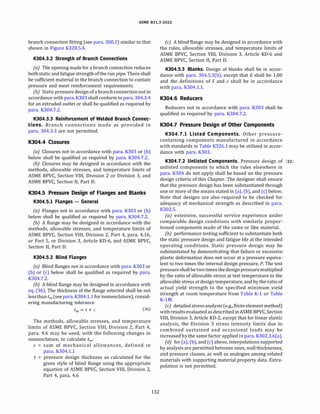 ASME 831.3-2022
branch connection fitting (see para. 300.2) similar to that
shown in Figure K328.5.4.
K304.3.2 Strength of Branch Connections
(a) The opening made for a branch connection reduces
both static and fatigue strength ofthe run pipe. There shall
be sufficient material in the branch connection to contain
pressure and meet reinforcement requirements.
{b) Static pressure design of a branch connection not in
accordance with para. K303 shall conform to para. 304.3.4
for an extruded outlet or shall be qualified as required by
para. K304.7.2.
K304.3.3 Reinforcement of Welded Branch Connec­
tions. Branch connections made as provided in
para. 304.3.3 are not permitted.
K304.4 Closures
(a) Closures not in accordance with para. K303 or (b)
below shall be qualified as required by para. K304.7.2.
(b) Closures may be designed in accordance with the
methods, allowable stresses, and temperature limits of
ASME BPVC, Section VIII, Division 2 or Division 3, and
ASME BPVC, Section II, Part D.
K304.5 Pressure Design of Flanges and Blanks
K304.5.l Flanges - General
(a) Flanges not in accordance with para. K303 or (b)
below shall be qualified as required by para. K304.7.2.
(b) A flange may be designed in accordance with the
methods, allowable stresses, and temperature limits of
ASME BPVC, Section VIII, Division 2, Part 4, para. 4.16,
or Part 5, or Division 3, Article KD-6, and ASME BPVC,
Section II, Part D.
K304.5.2 Blind Flanges
(a) Blind flanges not in accordance with para. K303 or
(b) or (c) below shall be qualified as required by para.
K304.7.2.
(b) A blind flange may be designed in accordance with
eq. (36). The thickness of the flange selected shall be not
lessthan tm (see para. K304.l.1 for nomenclature), consid­
ering manufacturing tolerance
tm = t + c (36)
The methods, allowable stresses, and temperature
limits of ASME BPVC, Section VIII, Division 2, Part 4,
para. 4.6 may be used, with the following changes in
nomenclature, to calculate tm :
c = sum of mechanical allowances, defined in
para. K304.l.1
t = pressure design thickness as calculated for the
given style of blind flange using the appropriate
equation of ASME BPVC, Section VIII, Division 2,
Part 4, para. 4.6
132
(c) A blind flange may be designed in accordance with
the rules, allowable stresses, and temperature limits of
ASME BPVC, Section VIII, Division 3, Article KD-6 and
ASME BPVC, Section II, Part D.
K304.5.3 Blanks. Design of blanks shall be in accor­
dance with para. 304.5.3(b), except that E shall be 1.00
and the definitions of S and c shall be in accordance
with para. K304.l.l.
K304.6 Reducers
Reducers not in accordance with para. K303 shall be
qualified as required by para. K304.7.2.
K304.7 Pressure Design of Other Components
K304.7.l Listed Components. Other pressure­
containing components manufactured in accordance
with standards in Table K326.l may be utilized in accor­
dance with para. K303.
K304.7.2 Unlisted Components. Pressure design of (22)
unlisted components to which the rules elsewhere in
para. K304 do not apply shall be based on the pressure
design criteria of this Chapter. The designer shall ensure
that the pressure design has been substantiated through
one or more of the means stated in (a), (b), and (c) below.
Note that designs are also required to be checked for
adequacy of mechanical strength as described in para.
K302.5.
(a) extensive, successful service experience under
comparable design conditions with similarly propor­
tioned components made of the same or like material.
{b) performance testing sufficient to substantiate both
the static pressure design and fatigue life at the intended
operating conditions. Static pressure design may be
substantiated by demonstrating that failure or excessive
plastic deformation does not occur at a pressure equiva­
lent to two times the internal design pressure, P. The test
pressure shallbetwotimesthe designpressuremultiplied
by the ratio of allowable stress at test temperature to the
allowable stress at design temperature, and by the ratio of
actual yield strength to the specified minimum yield
strength at room temperature from Table K-1 or Table
K-lM.
(c) detailedstressanalysis (e.g., finiteelement method)
with resultsevaluated asdescribedinASME BPVC, Section
VIII, Division 3, Article KD-2, except that for linear elastic
analysis, the Division 3 stress intensity limits due to
combined sustained and occasional loads may be
increasedby the same factor applied in para. K302.3.6(a).
{d) for (a), (b), and (c) above, interpolations supported
by analysis are permitted between sizes, wall thicknesses,
and pressure classes, as well as analogies among related
materials with supporting material property data. Extra­
polation is not permitted.
 