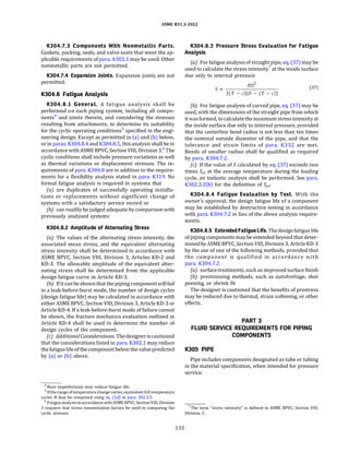 ASME 831.3-2022
K304.7.3 Components With Nonmetallic Parts.
Gaskets, packing, seals, and valve seats that meet the ap­
plicable requirements of para.A302.l may be used. Other
nonmetallic parts are not permitted.
K304.7.4 Expansion Joints. Expansion joints are not
permitted.
K304.8 Fatigue Analysis
K304.8.l General. A fatigue analysis shall be
performed on each piping system, including all compo­
nents4
and joints therein, and considering the stresses
resulting from attachments, to determine its suitability
for the cyclic operating conditions5
specified in the engi­
neering design. Except as permitted in (a) and (b) below,
or in paras. K304.8.4 and K304.8.5, this analysis shall be in
accordance withASME BPVC, Section VIII, Division 3.6
The
cyclic conditions shall include pressure variations as well
as thermal variations or displacement stresses. The re­
quirements of para. K304.8 are in addition to the require­
ments for a flexibility analysis stated in para. K319. No
formal fatigue analysis is required in systems that
(a) are duplicates of successfully operating installa­
tions or replacements without significant change of
systems with a satisfactory service record or
(b) can readily be judged adequate by comparison with
previously analyzed systems
K304.8.2 Amplitude of Alternating Stress
(a) The values of the alternating stress intensity, the
associated mean stress, and the equivalent alternating
stress intensity shall be determined in accordance with
ASME BPVC, Section VIII, Division 3, Articles KD-2 and
KD-3. The allowable amplitude of the equivalent alter­
nating stress shall be determined from the applicable
design fatigue curve in Article KD-3.
(b) Ifit canbe shownthat thepiping componentwillfail
in a leak-before-burst mode, the number of design cycles
(design fatigue life) may be calculated in accordance with
either ASME BPVC, Section VIII, Division 3, Article KD-3 or
Article KD-4. If a leak-before-burst mode of failure cannot
be shown, the fracture mechanics evaluation outlined in
Article KD-4 shall be used to determine the number of
design cycles of the component.
(c) Additional Considerations. Thedesigneriscautioned
that the considerations listed in para. K302.1 may reduce
thefatiguelifeofthecomponentbelowthevaluepredicted
by (a) or (b) above.
4
Bore imperfections may reduce fatigue life.
5 Ifthe range oftemperature change varies, equivalent fulltemperature
cycles N may be computed using eq. (ld) in para. 302.3.5.
6
Fatigue analysis in accordance withASME BPVC, Section VIII, Division
3 requires that stress concentration factors be used in computing the
cyclic stresses.
133
K304.8.3 Pressure Stress Evaluation for Fatigue
Analysis
(a) For fatigue analysis of straight pipe, eq.(37) may be
used to calculate the stress intensity7
at the inside surface
due only to internal pressure
S =
PD
2
(37)
2(T - c)[D - (T - c)J
(b) For fatigue analysis of curved pipe, eq. (37) may be
used, with the dimensions of the straight pipe from which
itwasformed, to calculate themaximumstress intensity at
the inside surface due only to internal pressure, provided
that the centerline bend radius is not less than ten times
the nominal outside diameter of the pipe, and that the
tolerance and strain limits of para. K332 are met.
Bends of smaller radius shall be qualified as required
by para. K304.7.2.
(c) If the value of S calculated by eq. (37) exceeds two
times Syc at the average temperature during the loading
cycle, an inelastic analysis shall be performed. See para.
K302.3.2(b) for the definition of Syc·
K304.8.4 Fatigue Evaluation by Test. With the
owner's approval, the design fatigue life of a component
may be established by destructive testing in accordance
with para. K304.7.2 in lieu of the above analysis require­
ments.
K304.8.5 Extended Fatigue Life.Thedesignfatiguelife
ofpiping components may be extended beyond that deter­
minedbyASME BPVC, SectionVIII, Division 3, Article KD-3
by the use of one of the following methods, provided that
the component is qualified in accordance with
para. K304.7.2:
(a) surface treatments, such as improved surface finish
(b) prestressing methods, such as autofrettage, shot
peening, or shrink fit
The designer is cautioned that the benefits of prestress
may be reduced due to thermal, strain softening, or other
effects.
PART 3
FLUID SERVICE REQUIREMENTS FOR PIPING
COMPONENTS
KJOS PIPE
Pipe includes components designated as tube or tubing
in the material specification, when intended for pressure
service.
7 The term "stress intensity" is defined in ASME BPVC, Section VIII,
Division 3.
 