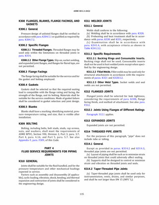 ASME 831.3-2022
K308 FLANGES, BLANKS, FLANGE FACINGS, AND
GASKETS
K308.l General
Pressure design of unlisted flanges shall be verified in
accordance with para. K304.5.1 orqualified as required by
para. K304.7.2.
K308.2 Specific Flanges
K308.2.l Threaded Flanges. Threaded flanges may be
used only within the limitations on threaded joints in
para. K314.
K308.2.2 Other Flange Types. Slip-on, socket welding,
and expanded joint flanges, and flanges for flared laps, are
not permitted.
K308.3 Flange Facings
The flange facing shall be suitable forthe service and for
the gasket and bolting employed.
K308.4 Gaskets
Gaskets shall be selected so that the required seating
load is compatible with the flange rating and facing, the
strength of the flange, and its bolting. Materials shall be
suitable for the service conditions. Mode of gasket failure
shall be considered in gasket selection and joint design.
K308.5 Blanks
Blanks shall have a marking, identifying material, pres­
sure-temperature rating, and size, that is visible after
installation.
K309 BOLTING
Bolting, including bolts, bolt studs, studs, cap screws,
nuts, and washers, shall meet the requirements of
ASME BPVC, Section VIII, Division 2, Part 3, para. 3.7;
Part 4, para. 4.16; and Part 5, para. 5.7. See also
Appendix F, para. F309, of this Code.
PART 4
FLUID SERVICE REQUIREMENTS FOR PIPING
JOINTS
K310 GENERAL
Joints shall be suitable for the fluid handled, and for the
pressure-temperature and other mechanical loadings
expected in service.
Factors such as assembly and disassembly (if applica­
ble), cyclic loading, vibration, shock, bending, and thermal
expansion and contraction of joints shall be considered in
the engineering design.
135
K311 WELDED JOINTS
K311.l General
Welds shall conform to the following:
(a) Welding shall be in accordance with para. K328.
(b) Preheating and heat treatment shall be in accor-
dance with paras. K330 and K331, respectively.
(c) Examination shall be in accordance with
para. K341.4, with acceptance criteria as shown in
Table K341.3.2.
K311.2 Specific Requirements
K311.2.l Backing Rings and Consumable Inserts.
Backing rings shall not be used. Consumable inserts
shall not be used in butt welded joints except when speci­
fied by the engineering design.
K311.2.2 FilletWelds. Fillet weldsmaybeused only for
structural attachments in accordance with the require­
ments of paras. K321 and K328.5.2.
K311.2.3 Other Weld Types. Socket welds and seal
welds are not permitted.
K312 FLANGED JOINTS
Flanged joints shall be selected for leak tightness,
considering the requirements of para. K308, flange
facing finish, and method of attachment. See also para.
F312.
K312.l Joints Using Flanges of Different Ratings
Paragraph 312.1 applies.
K313 EXPANDED JOINTS
Expanded joints are not permitted.
K314 THREADED PIPE JOINTS
For the purposes of this paragraph, "pipe" does not
include tube or tubing.
K314.l General
Except as provided in paras. K314.2 and K314.3,
threaded pipe joints are not permitted.
(a) Layout of piping shall be such as to minimize strain
on threaded joints that could adversely affect sealing.
(b) Supports shall be designed to control or minimize
strain and vibration on threaded joints and seals.
K314.2 Taper-Threaded Pipe Joints
(a) Taper-threaded pipe joints shall be used only for
instrumentation, vents, drains, and similar purposes,
and shall be not larger than DN 15 (NPS 1
/2).
 