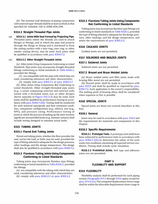ASME 831.3-2022
(b) The nominal wall thickness of piping components
with external taper threads shallbe at least as thick as that
specified for Schedule 160 in ASME B36.10M.
K314.3 Straight-Threaded Pipe Joints
(22) K314.3.l Joints With Seal Formed by Projecting Pipe.
Threaded joints where the threads are used to attach
flanges or fittings, and in which the pipe end projects
through the flange or fitting and is machined to form
the sealing surface with a lens ring, cone ring, or other
similar sealing device, may be used. Such joints shall
be qualified in accordance with para. K304.7.2.
(22) K314.3.2 Other Straight-Threaded Joints
(a) OtherJoints Using Components Conforming to Listed
Standards. Pipe joints may incorporate straight-threaded
fittings conforming to listed standards in Table K326.l,
provided the fittings
(1) are compatible with the pipe with which they are
used, considering tolerances and other characteristics
(2) comply with para. K302.2.l or para. K302.2.2
(b) Other Joints Using Components Not Conforming to
Listed Standards. Other straight-threaded pipe joints
(e.g., a union comprising external and internal ends
joined with a threaded union nut, or other designs
shown typically in Figure 335.3.3) may be used. Such
joints shall be qualified by performance testing in accor­
dance with para. K304.7.2(b). Testing shall be conducted
for each material type/grade and heat treatment condi­
tion, component configuration (e.g., elbow), size (e.g.,
NPS), and pressure rating. Performance testing of
jointsin which the processof making up the joint involves
significant uncontrolled loads (e.g., hammer unions) shall
include testing designed to simulate actual loads.
K315 TUBING JOINTS
K315.1 Flared End Tubing Joints
Flared end tubing joints, whether the flare provides the
seal, carries the load, or both, may be used, provided the
type of fitting selected is adequate for the design pressure,
other loadings, and the design temperature. The design
shall also be qualified in accordance with para. K304.7.2.
K315.2 Flareless Tubing Joints Using Components
Conforming to Listed Standards
Tubing joints may incorporate flareless type fittings
conforming to listed standards in Table K326.l, provided
the fittings
(a) are compatible with the tubing with which they are
used, considering tolerances and other characteristics
(b) comply with para. K302.2.1 or para. K302.2.2
136
K315.3 Flareless Tubing Joints Using Components
Not Conforming to Listed Standards
Tubing joints may incorporate flareless type fittings not
conforming to listed standards in Table K326.l, provided
the type of fitting selected is adequate for the design pres­
sure, other loadings, and the design temperature, and
meets the requirements of para. K302.2.3.
K316 CAULKED JOINTS
Caulked joints are not permitted.
K317 SOLDERED AND BRAZED JOINTS
K317.1 Soldered Joints
Soldered joints are not permitted.
K317.2 Brazed and Braze Welded Joints
(a) Braze welded joints and fillet joints made with
brazing filler metal are not permitted.
(b) Brazed joints shall be made in accordance with
para. K333 and shall be qualified as required by para.
K304.7.2. Such application is the owner's responsibility.
The melting point of brazing alloys shall be considered
when exposure to fire is possible.
K318 SPECIAL JOINTS
Special joints are those not covered elsewhere in this
Part.
K318.1 General
Joints may be used in accordance with para. 318.2 and
the requirements for materials and components in this
Chapter.
K318.2 Specific Requirements
K318.2.l Prototype Tests. A prototype joint shall have
been subjected to performance tests in accordance with
para. K304.7.2(b) to determine the safety of the joint
undertest conditions simulating all expected service con­
ditions. Testing shall include cyclic simulation.
K318.2.2 Prohibited Joints. Bell type and adhesive
joints are not permitted.
PART 5
FLEXIBILITY AND SUPPORT
K319 FLEXIBILITY
Flexibility analysis shall be performed for each piping
system.Paragraphs 319.1 through 319.6 apply, except for
para. 319.4.l(c). The computed displacement stress range
shall be within the allowable displacement stress range in
 