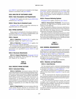 ASME 831.3-2022
para. K302.3.5 and shall also be included in the fatigue
analysis in accordance with para. K304.8.
K320 ANALYSIS OF SUSTAINED LOADS
K320.l Basic Assumptions and Requirements
Paragraph 320.1 applies, but refer to para. K302.3.5(c)
instead of para. 302.3.S(c).
K320.2 Stress Due to Sustained Loads
Paragraph 320.2 applies, except that references to
expansion joints are not applicable.
K321 PIPING SUPPORT
Piping supports and methods of attachment shall be in
accordance with para. 321 except as modified below, and
shall be detailed in the engineering design.
K321.l General
K321.l.l Objectives. Paragraph 321.1.1 applies, but
substitute "Chapter" for "Code" in 321.1.l(a).
K321.l.4 Materials. Paragraph 321.1.4 applies, but
replace 321.1.4(e) with the following:
(e) Attachmentsweldedtothe pipingshallbe ofamate­
rial compatible with the piping and the service. Other re­
quirements are specified in paras. K321.3.2 and
K323.4.2(b).
K321.3 Structural Attachments
K321.3.2 Integral Attachments. Paragraph 321.3.2
applies, but substitute "K321.1.4(e)" for "321.1.4(e)"
and "Chapter IX" for "Chapter V."
PART 6
SYSTEMS
K322 SPECIFIC PIPING SYSTEMS
K322.3 Instrument Piping
K322.3.l Definition. Instrument piping within the
scopeofthisChapter includesallpipingandpipingcompo­
nents used to connect instruments to high pressure piping
or equipment. Instruments, permanently sealed fluid­
filled tubing systems furnished with instruments as
temperature- or pressure-responsive devices, and
control piping for air or hydraulically operated control
apparatus (not connected directly to the high pressure
piping or equipment) are not within the scope of this
Chapter.
K322.3.2 Requirements. Instrument piping within the
scope of this Chapter shall be in accordance with
para. 322.3.2 except that the design pressure and
137
temperature shall be determined in accordance with
para. K301, and the requirements of para. K310 shall
apply. Instruments, and control piping not within the
scope of this Chapter, shall be designed in accordance
with para. 322.3.
K322.6 Pressure-Relieving Systems
Paragraph 322.6 applies, except for para. 322.6.3.
K322.6.3 Overpressure Protection. Overpressure
protection for high pressure piping systems shall
conform to the following:
(a) The cumulative capacity of pressure relief devices
shallbesufficienttopreventthepressure fromrisingmore
than 10% above the design pressure at the operating
temperature during the relieving condition.
{b) System protection shall include one pressure relief
device with a setpressureat or below the design pressure
at the operating temperature for the relieving condition.
The setpressureofadditional pressure reliefdevices shall
not exceed 105% of the design pressure.
PART 7
MATERIALS
K323 GENERAL REQUIREMENTS (22)
(a) Paragraph K323 states limitations and required
qualifications for materials based on their inherent prop­
erties. Their use is also subject to requirements elsewhere
in Chapter IX and in Table K-1 or Table K-lM.
(b) Specific attention should be given to the manufac­
turing process to ensure uniformity of properties
throughout each piping component.
(c) See para. K321.1.4 for support materials.
K323.l Materials and Specifications
K323.l.l Listed Materials
(a) Any material used in a pressure-containing piping
component shall conform to a listed specification, except
as provided in (b) below or in para. K323.1.2.
(b) Materials manufactured to specification editions
different from those listed in Appendix E may be used,
provided
(1) the requirements for chemical composition and
heat-treatmentcondition intheeditionofthespecification
towhich thematerialwasmanufacturedmeettherequire­
ments of the listed edition
(2) the specified minimum tensile and yield
strengths, and, if applicable, the specified maximum
tensile and yield strengths, required by the two editions
of the specification are the same, and
(3) the material has been tested and examined in
accordance with the requirements of the listed edition
of the specification
 
