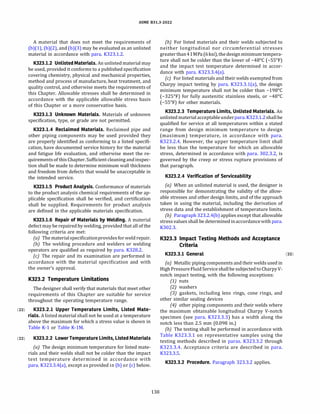 ASME 831.3-2022
A material that does not meet the requirements of
(b)(l), (b)(2), and (b)(3) may be evaluated as an unlisted
material in accordance with para. K323.1.2.
K323.l.2 Unlisted Materials. An unlisted material may
be used, provided it conforms to a published specification
covering chemistry, physical and mechanical properties,
method and process of manufacture, heat treatment, and
quality control, and otherwise meets the requirements of
this Chapter. Allowable stresses shall be determined in
accordance with the applicable allowable stress basis
of this Chapter or a more conservative basis.
K323.l.3 Unknown Materials. Materials of unknown
specification, type, or grade are not permitted.
K323.l.4 Reclaimed Materials. Reclaimed pipe and
other piping components may be used provided they
are properly identified as conforming to a listed specifi­
cation, have documented service history for the material
and fatigue life evaluation, and otherwise meet the re­
quirements of this Chapter. Sufficient cleaning andinspec­
tion shall be made to determine minimum wall thickness
and freedom from defects that would be unacceptable in
the intended service.
K323.l.5 Product Analysis. Conformance of materials
to the product analysis chemical requirements of the ap­
plicable specification shall be verified, and certification
shall be supplied. Requirements for product analysis
are defined in the applicable materials specification.
K323.l.6 Repair of Materials by Welding. A material
defect may be repaired by welding, provided that all of the
following criteria are met:
(a) The materialspecificationprovidesfor weld repair.
(b) The welding procedure and welders or welding
operators are qualified as required by para. K328.2.
(c) The repair and its examination are performed in
accordance with the material specification and with
the owner's approval.
K323.2 Temperature Limitations
The designer shall verify that materials that meet other
requirements of this Chapter are suitable for service
throughout the operating temperature range.
(22) K323.2.l Upper Temperature Limits, Listed Mate-
rials. A listed material shall not be used at a temperature
above the maximum for which a stress value is shown in
Table K-1 or Table K-lM.
(22) K323.2.2 LowerTemperature Limits, Listed Materials
(a) The design minimum temperature for listed mate­
rials and their welds shall not be colder than the impact
test temperature determined in accordance with
para. K323.3.4(a), except as provided in (b) or (c) below.
138
(b) For listed materials and their welds subjected to
neither longitudinal nor circumferential stresses
greaterthan41MPa (6 ksi), the designminimum tempera­
ture shall not be colder than the lower of -48°
C (-55°
F)
and the impact test temperature determined in accor­
dance with para. K323.3.4(a).
(c) For listed materials and their welds exempted from
Charpy impact testing by para. K323.3.l(a), the design
minimum temperature shall not be colder than -198°
C
(-325°
F) for fully austenitic stainless steels, or -48°
C
(-SS°
F) for other materials.
K323.2.3 Temperature Limits, Unlisted Materials. An
unlisted material acceptableunderpara. K323.1.2shallbe
qualified for service at all temperatures within a stated
range from design minimum temperature to design
(maximum) temperature, in accordance with para.
K323.2.4. However, the upper temperature limit shall
be less than the temperature for which an allowable
stress, determined in accordance with para. 302.3.2, is
governed by the creep or stress rupture provisions of
that paragraph.
K323.2.4 Verification of Serviceability
(a) When an unlisted material is used, the designer is
responsible for demonstrating the validity of the allow­
able stresses and other design limits, and of the approach
taken in using the material, including the derivation of
stress data and the establishment of temperature limits.
(b) Paragraph 323.2.4(b) applies except that allowable
stress values shall be determined inaccordancewith para.
K302.3.
K323.3 Impact Testing Methods and Acceptance
Criteria
K323.3.l General (22)
(a) Metallic piping components and their welds used in
High Pressure Fluid Service shallbe subjected to CharpyV­
notch impact testing, with the following exceptions:
(1) nuts
(2) washers
(3) gaskets, including lens rings, cone rings, and
other similar sealing devices
(4) other piping components and their welds where
the maximum obtainable longitudinal Charpy V-notch
specimen (see para. K323.3.3) has a width along the
notch less than 2.5 mm (0.098 in.)
(b) The testing shall be performed in accordance with
Table K323.3.1 on representative samples using the
testing methods described in paras. K323.3.2 through
K323.3.4. Acceptance criteria are described in para.
K323.3.5.
K323.3.2 Procedure. Paragraph 323.3.2 applies.
 