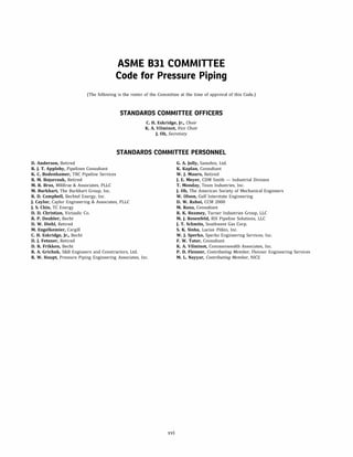 ASME 831 COMMITTEE
Code for Pressure Piping
(The following is the roster of the Committee at the time of approval of this Code.)
STANDARDS COMMITTEE OFFICERS
C. H. Eskridge, Jr., Chair
K. A. Vilminot, Vice Chair
J. Oh, Secretary
STANDARDS COMMITTEE PERSONNEL
D. Anderson, Retired
R. J. T. Appleby, Pipelines Consultant
K. C. Bodenhamer, TRC Pipeline Services
R. M. Bojarczuk, Retired
M. R. Braz, MRBraz & Associates, PLLC
M. Burkhart, The Burkhart Group, Inc.
R. D. Campbell, Bechtel Energy, Inc.
J. Caylor, Caylor Engineering & Associates, PLLC
J. S. Chin, TC Energy
D. D. Christian, Victaulic Co.
R. P. Deubler, Becht
D. W. Diehl, Retired
M. Engelkemier, Cargill
C. H. Eskridge, Jr., Becht
D. J. Fetzner, Retired
D. R. Frikken, Becht
R. A. Grichuk, S&B Engineers and Constructors, Ltd.
R. W. Haupt, Pressure Piping Engineering Associates, Inc.
xvi
G. A. Jolly, Samshin, Ltd.
K. Kaplan, Consultant
W. J. Mauro, Retired
J. E. Meyer, CDM Smith - Industrial Division
T. Monday, Team Industries, Inc.
J. Oh, The American Society of Mechanical Engineers
W. Olson, Gulf Interstate Engineering
D. W. Rahoi, CCM 2000
M. Rana, Consultant
R. K. Reamey, Turner Industries Group, LLC
M. J. Rosenfeld, RSI Pipeline Solutions, LLC
J. T. Schmitz, Southwest Gas Corp.
S. K. Sinha, Lucius Pitkin, Inc.
W. J. Sperko, Sperka Engineering Services, Inc.
F. W. Tatar, Consultant
K. A. Vilminot, Commonwealth Associates, Inc.
P. D. Flenner, Contributing Member, Flenner Engineering Services
M. L. Nayyar, Contributing Member, NICE
 