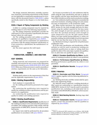 ASME 831.3-2022
The design, materials, fabrication, assembly, examina­
tion, inspection, and testing requirements of this Chapter
are not applicable to components manufactured in accor­
dance with the documents listed in Table K326.1, unless
specifically stated in this Chapter or in the listed docu­
ment.
K326.4 Repair of Piping Components by Welding
A defect in a piping component may be repaired by
welding subject to all of the following requirements:
(a) The piping component specification provides for
weld repair or, if not covered by a specification, the manu­
facturer allows for weld repair.
{b) The welding procedure and welders or welding
operators are qualified as required by para. K328.2.
(c) The repair and its examination are performed in
accordance with the piping component specification or,
if not covered by a specification, the manufacturer's re­
quirements.
{d) The owner approves the weld repair.
PART 9
FABRICATION, ASSEMBLY, AND ERECTION
K327 GENERAL
Piping materials and components are prepared for
assembly and erection by one or more of the fabrication
processes covered in paras. K328, K330, K331, K332, and
K333. When any of these processesis used in assembly or
erection, requirements are the same as for fabrication.
K328 WELDING
Welding shall conform to the requirements of this Part
and the applicable requirements of para. K311.
K328.l Welding Responsibility
Each employer is responsible for
(a) the welding performed by personnel of its organ­
ization
{b) conducting the qualification tests required to
qualify the welding procedure specifications used by per­
sonnel in its organization
(c) conducting the qualification tests required to
qualify its welders and welding operators
K328.2 Welding Qualifications
(22) K328.2.l Qualification Requirements. Qualification of
the welding procedures tobe used and of the performance
of welders and welding operators shall comply with the
requirements of ASME BPVC, Section IX, except as modi­
fied herein.
(a) Impact tests shall be performed for all procedure
qualifications in accordance with para. K323.3.
143
(b) Except as provided in (f), test weldments shall be
made using the same specification and type or grade of
base metal(s), and the same specification and classifica­
tion of filler metal(s)as will be usedinproduction welding.
(c) Test weldments shall be subjected toessentially the
same heat treatment, including cooling rate and cumula­
tive time at temperature, as the production welds.
(d) When tensile specimens are required by ASME
BPVC, Section IX, the yield strength shall also be deter­
mined, using the method required for the base metal.
The yield strength of each test specimen shall be not
less than the specified minimum yield strength at
room temperature (Sy) for the base metals joined.
Where two base metals having different Sy values are
joinedby welding, theyieldstrength ofeachtestspecimen
shall be not less than the lower of the two Sy values.
(e) Mechanical testing is required for all performance
qualification tests.
(j) if the same specification and classification of filler
metal(s) as will be used in production welding are
employed, qualification on pipe or tubing shall also
qualify for plate of the same type or grade, but qualifica­
tion on plate does not qualify for pipe or tubing.
K328.2.2 Procedure Qualification by Others. Qualifi­
cation of welding procedures by others is not permitted.
K328.2.3 Performance Qualification by Others.
Welding performance qualification by others is not
permitted.
K328.2.4 Qualification Records. Paragraph 328.2.4
applies.
K328.3 Materials
K328.3.l Electrodes and Filler Metal. Paragraph
328.3.1 applies, together with the following additional re­
quirements:
(a) Welding electrodes and filler metals shall be speci­
fied in the engineering design.
(b) With the owner's approval, a welding electrode or
filler metal not conforming to a specification listed in
ASME BPVC, Section II, Part C may be used if a procedure
qualification test, including an all-weld-metal test in
accordance withAWS 84.0MorAWS 84.08
, isfirstsuccess­
fully made.
K328.3.2 Weld Backing Material. Backing rings shall
not be used.
K328.3.3 Consumable Inserts. Paragraph 328.3.3
applies, except that procedures shall be qualified as
required by para. K328.2.
8Titles of referenced AWS standards are as follows: AWS 84.0M,
Standard Methods for Mechanical Testing of Welds, and AWS 84.0,
Standard Methods for Mechanical Testing of Welds.
 