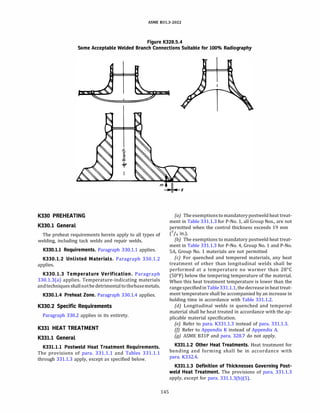 ASME 831.3-2022
Figure K328.S.4
Some Acceptable Welded Branch Connections Suitable for 100% Radiography
K330 PREHEATING
K330.1 General
The preheat requirements herein apply to all types of
welding, including tack welds and repair welds.
K330.l.l Requirements. Paragraph 330.1.1 applies.
K330.l.2 Unlisted Materials. Paragraph 330.1.2
applies.
K330.l.3 Temperature Verification. Paragraph
330.1.3(a) applies. Temperature-indicating materials
andtechniquesshallnotbe detrimentaltothebasemetals.
K330.l.4 Preheat Zone. Paragraph 330.1.4 applies.
K330.2 Specific Requirements
Paragraph 330.2 applies in its entirety.
K331 HEAT TREATMENT
K331.1 General
K331.l.l Postweld Heat Treatment Requirements.
The provisions of para. 331.1.1 and Tables 331.1.1
through 331.1.3 apply, except as specified below.
145
(a) The exemptions to mandatorypostweld heat treat­
ment in Table 331.1.3 for P-No. 1, all Group Nos., are not
permitted when the control thickness exceeds 19 mm
c
3
I4 in.).
(b) The exemptions to mandatory postweld heat treat­
ment in Table 331.1.3 for P-No. 4, Group No. 1 and P-No.
SA, Group No. 1 materials are not permitted
(c) For quenched and tempered materials, any heat
treatment of other than longitudinal welds shall be
performed at a temperature no warmer than 28°
C
(50°
F) below the tempering temperature of the material.
When this heat treatment temperature is lower than the
rangespecifiedinTable331.1.1, the decreaseinheattreat­
ment temperature shall be accompanied by an increase in
holding time in accordance with Table 331.1.2.
(d) Longitudinal welds in quenched and tempered
material shall be heat treated in accordance with the ap­
plicable material specification.
(e) Refer to para. K331.l.3 instead of para. 331.1.3.
(/) Refer to Appendix K instead of Appendix A.
(g) ASME 831P and para. 328.7 do not apply.
K331.l.2 Other Heat Treatments. Heat treatment for
bending and forming shall be in accordance with
para. K332.4.
K331.l.3 Definition of Thicknesses Governing Post­
weld Heat Treatment. The provisions of para. 331.1.3
apply, except for para. 331.l.3(b)(S).
 