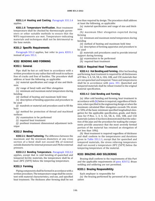 ASME 831.3-2022
K331.1.4 Heating and Cooling. Paragraph 331.1.4
applies.
K331.1.6 Temperature Verification. Heat treatment
temperature shall be checked by thermocouple pyrom­
eters or other suitable methods to ensure that the
WPS requirements are met. Temperature-indicating
materials and techniques shall not be detrimental to
the base metals.
K331.2 Specific Requirements
Paragraph 331.2 applies, but refer to para. K331.1
instead of para 331.1.
K332 BENDING AND FORMING
K332.l General
Pipe shall be hot or cold bent in accordance with a
written procedure to any radius that will result in surfaces
free of cracks and free of buckles. The procedure shall
address at least the following, as applicable:
(a) material specification and range of size and thick-
ness
{b) range of bend radii and fiber elongation
(c) minimum and maximum metal temperature during
bending
(d) method of heating and maximum hold time
(e) description of bending apparatus and procedure to
be used
(fJ mandrels or material and procedure used to fill the
bore
(g) method for protection of thread and machined
surfaces
(h) examination to be performed
{i) required heat treatment
UJ postheat treatment dimensional adjustment tech­
nique
K332.2 Bending
K332.2.l Bend Flattening. The difference between the
maximum and the minimum diameters at any cross
section of a bend shall not exceed 8% of nominal
outsidediameterforinternalpressureand3%forexternal
pressure.
K332.2.2 Bending Temperature. Paragraph 332.2.2
applies, except that in cold bending of quenched and
tempered ferritic materials, the temperature shall be at
least 28°
C (50°
F) below the tempering temperature.
K332.3 Forming
Pipingcomponentsshallbeformedinaccordancewitha
written procedure. The temperature rangeshallbe consis­
tent with material characteristics, end use, and specified
heat treatment. The thickness after forming shall be not
146
less than required by design. The procedure shall address
at least the following, as applicable:
(a) material specification and range of size and thick­
ness
(b) maximum fiber elongation expected during
forming
(c) minimum and maximum metal temperature during
bending
(d) method of heating and maximum hold time
(e) description of forming apparatus and procedure to
be used
(fJ materials and procedures used to provide internal
support during forming
(g) examination to be performed
{h) required heat treatment
K332.4 Required Heat Treatment
K332.4.l Hot Bending and Forming. After hot bending
and forming, heat treatment is required for all thicknesses
of P-Nos. 3, 4, SA, SB, 6, lOA, 108, and lSE materials that
are not quenched and tempered. Times and temperatures
shall be in accordance with para. 331. Quenched and
tempered materials shall be reheat treated to the original
material specification.
K332.4.2 Cold Bending and Forming
(a) After cold bending and forming, heat treatment in
accordance with (b) below is required, regardlessof thick­
ness, whenspecifiedintheengineering designorwhenthe
maximum calculated fiber elongation exceeds 5% strain
or 50% of the basic minimum specified longitudinal elon­
gation for the applicable specification, grade, and thick­
ness for P-Nos. 1, 3, 4, SA, SB, 6, lOA, 108, and lSE
materials (unless it hasbeendemonstratedthatthe selec­
tion of the pipe and the procedure for making the compo­
nents provide assurance that the most severely formed
portion of the material has retained an elongation of
not less than 10%).
(bJ Heat treatment is required regardless of thickness
and shall conform to the temperatures and durations
given in Table 331.1.1, except that for quenched and
tempered materials, the stress relieving temperature
shall not exceed a temperature 28°
C (50°
F) below the
tempering temperature of the material.
K333 BRAZING AND SOLDERING
Brazing shall conform to the requirements of this Part
and the applicable requirements of para. K317.2. Braze
welding and soldering are not permitted.
K333.l Brazing Responsibility
Each employer is responsible for
(a) the brazing performed by personnel of its organi­
zation
 