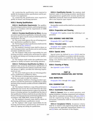ASME 831.3-2022
(b) conducting the qualification tests required to
qualify the brazing procedure specifications used by per­
sonnel in its organization
(c) conducting the qualification tests required to
qualify its brazers and brazing operators
K333.2 Brazing Qualifications
K333.2.l Qualification Requirements. The qualifica­
tionofbrazing procedures, brazers, and brazing operators
shall be in accordance with the requirements of ASME
BPVC, Section IX.
K333.2.2 Procedure Qualification by Others. Brazing
procedure specifications qualified by a technically compe­
tent group or agency may be used, provided the following
requirements are met:
(a) The owner shall approve the use of brazing proce­
dure specifications qualified by others.
(b) The brazing procedure specificationsshall meet the
requirements of para. K333.2.1.
(c) The employer's business name shall be shown on
each brazing procedure specification and on each brazing
procedure qualification record.
(d) The employer shall accept responsibility for each
brazing procedure qualification performed by others
by signing and dating each brazing procedure qualifica­
tion record.
(e) The employer shall conduct the qualification tests
required to qualify its brazers and brazing operators.
K333.2.3 Performance Qualification by Others. An
employer may accept the performance qualification of
a brazer or brazing operator made by a technically compe­
tent group or agency, provided the following require­
ments are met:
(a) The owner shall approve the use of brazing perfor­
mance qualifications qualified by others.
{b) The brazer or brazing operator performance quali­
fications were made on pipe test coupons.
(c) The employer shall have a brazing procedure spec­
ification such that the performance qualification is within
thelimitsoftheessential variablessetforthinASME BPVC,
Section IX.
(d) The employer shall have a copy of the performance
qualification test record. The record shall show the name
ofthe technically competent group or agency by whom the
brazer or brazing operator was qualified and the date of
that qualification. Evidence shall also be provided that the
brazer or brazing operator has maintainedqualification in
accordance with ASME BPVC, Section IX, QB-322.
(e) The employer's business name shall be shown on
the brazing performance qualification record.
(f] The employer shall accept responsibility for the
brazing performance qualifications performed by
others by signing and dating the qualification.
147
K333.2.4 Qualification Records. The employer shall
maintain copies of the brazing procedure specification
and performance qualification records specified by
ASME BPVC, Section IX. These records shall be made avail­
able to the Inspector upon request.
K333.3 Materials
Brazing filler metals and flux shall beinaccordance with
para. 333.2.1.
K333.4 Preparation and Cleaning
Paragraph 333.3 applies, except that soldering is not
permitted.
K335 ASSEMBLV AND ERECTION (22)
Paragraphs 335.1 and 335.2 apply.
K335.3 Threaded Joints
Paragraph 335.3 applies, except that threaded joints
shall not be seal welded.
K335.4 Special Joints
Special joints (as defined in para. K318) shall be
installed and assembled in accordance with the manufac­
turer's instructions, as modified by the engineering
design. Care shall be taken to ensure full engagement
of joint members.
K335.5 Cleaning of Piping
See Appendix F, para. F335.9.
PART 10
INSPECTION, EXAMINATION, AND TESTING
K340 INSPECTION
Paragraphs 340.1 through 340.4 apply.
K341 EXAMINATION
Paragraphs 341.1 and 341.2 apply.
K341.3 Examination Requirements
K341.3.l General. Prior to initial operation, each
piping installation, including components and workman­
ship, shall be examined in accordance with para. K341.4
and the engineering design. If heat treatment is
performed, examination shall be conducted after its
completion.
K341.3.2 Acceptance Criteria. Acceptance criteria
shall be as stated in the engineering design and shall
at least meet the applicable requirements stated in (a)
and (b) below, and elsewhere in this Chapter.
 