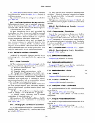 ASME 831.3-2022
(a) Table K341.3.2 statesacceptance criteria (limits on
imperfections) for welds. See Figure 341.3.2 for typical
weld imperfections.
(b) Acceptance criteria for castings are specified in
para. K302.3.3.
K341.3.3 Defective Components and Workmanship.
Defects (imperfections of a type or magnitude not accept­
able by the criteria specified in para. K341.3.2) shall be
repaired, or the defective item or work shall be replaced.
Examination shall be as follows:
(a) When the defective item or work is repaired, the
repaired portion of the item or work shall be examined
after the completion of any required heat treatment. The
examination shall use the same methods and acceptance
criteria employed for the original examination.
{b) When the defective item or work is replaced, the
new item or work used to replace the defective item
or work shall be examined after the completion of any
required heat treatment. The examination shall use
any method and applicable acceptance criteria that
meet the requirements for the original examination.
K341.4 Extent of Required Examination
Piping shall be examined to the extent specified herein
or to any greater extent specified in the engineering
design.
K341.4.l Visual Examination
(a) The requirementsofpara. 341.4.l(a)apply with the
following exceptions in regard to extent of examination:
(1) Materials and Components. 100%.
(2) Fabrication. 100%.
(3) Threaded, Bolted, and Other Joints. 100%.
(4) Piping Erection. All piping erection shall be exam­
inedto verifydimensionsand alignment. Supports, guides,
and points of cold spring shall be checked to ensure that
movement of the piping under all conditions of startup,
operation, and shutdown will be accommodated without
undue binding or unanticipated constraint.
(b) Pressure-Containing Threads. 100% examination
for finish and fit is required. Items with visible imperfec­
tions in thread finish or any of the following defects shall
be rejected:
(1) Tapered Threads. Failure to meet gaging require­
ments in AP! Spec SB or ASME 81.20.1, as applicable.
(2) Straight Threads. Excessively loose or tight fit
when gaged for light interference fit.
(c) Brazed Joints. 100% of all brazed joints shall be
examined by in-process examination in accordance
with para. K344.7.
K341.4.2 Radiographic and Ultrasonic Examination
(a) All girth, longitudinal, and branch connectionwelds
shall be 100% radiographically examined, except as
permitted in (b) below.
148
(b) When specified in the engineering design and with
the owner's approval, ultrasonic examination of welds
may be substituted for radiographic examination
where fw 2: 13 mm (1/z in.).
(c) In-process examination (see para. 344.7) shall not
be substituted for radiographic or ultrasonic examination
of welds.
K341.4.3 Certifications and Records. Paragraph
341.4.l(c) applies.
K341.5 Supplementary Examination
Any of the examination methods described in
para. K344 may be specified by the engineering design
to supplement the examination required by para.
K341.4. The extent of supplementary examination to
be performed and any acceptance criteria that differ
from those specified in para. K341.3.2 shall be specified
in the engineering design.
K341.5.l Hardness Tests. Paragraph 341.5.2 applies.
K341.5.2 Examinations to Resolve Uncertainty.
Paragraph 341.5.3 applies.
K342 EXAMINATION PERSONNEL
Paragraph 342 applies in its entirety.
K343 EXAMINATION PROCEDURES
Paragraph 343 applies, except that the examination
methods shall comply with para. K344.
K344 EXAMINATION METHODS (22)
K344.l General (22)
Paragraph 344.1.1 applies in it entirety.
K344.2 Visual Examination
Paragraph 344.2 applies in its entirety.
K344.3 Magnetic Particle Examination
The method for magnetic particle examination shall be
as specified in
(a) paragraph K302.3.3(b) for castings
(b) ASME BPVC, Section V, Article 7 for welds and other
components
K344.4 Liquid Penetrant Examination
The method for liquidpenetrantexaminationshall be as
specified in
(a) paragraph K302.3.3(b) for castings
(b) ASME BPVC, Section V, Article 6 for welds and other
components
 