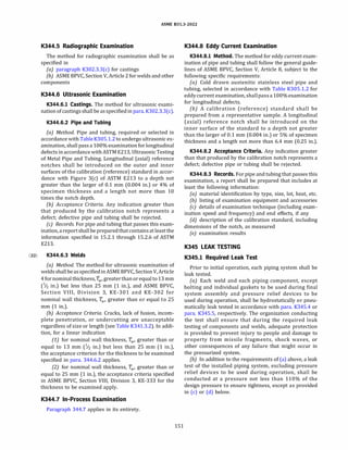(22)
ASME 831.3-2022
K344.5 Radiographic Examination
The method for radiographic examination shall be as
specified in
(a) paragraph K302.3.3(c) for castings
(b) ASME BPVC, Section V, Article 2 for welds and other
components
K344.6 Ultrasonic Examination
K344.6.l Castings. The method for ultrasonic exami­
nationof castingsshall be asspecified inpara. K302.3.3(c).
K344.6.2 Pipe and Tubing
(a) Method. Pipe and tubing, required or selected in
accordance with Table K305.l.2to undergo ultrasonic ex­
amination, shall pass a 100% examinationfor longitudinal
defects in accordance withASTM E213, Ultrasonic Testing
of Metal Pipe and Tubing. Longitudinal (axial) reference
notches shall be introduced on the outer and inner
surfaces of the calibration (reference) standard in accor­
dance with Figure 3(c) of ASTM E213 to a depth not
greater than the larger of 0.1 mm (0.004 in.) or 4% of
specimen thickness and a length not more than 10
times the notch depth.
{b) Acceptance Criteria. Any indication greater than
that produced by the calibration notch represents a
defect; defective pipe and tubing shall be rejected.
(c) Records. For pipe and tubing that passes this exam­
ination, areportshallbe preparedthatcontainsatleastthe
information specified in 15.2.1 through 15.2.6 of ASTM
E213.
K344.6.3 Welds
(a) Method. The method for ultrasonic examination of
weldsshallbe asspecifiedinASME BPVC, SectionV, Article
4 fornominalthickness, fw, greaterthanorequal to13 mm
(1;2 in.) but less than 25 mm (1 in.), and ASME BPVC,
Section VIII, Division 3, KE-301 and KE-302 for
nominal wall thickness, fw, greater than or equal to 25
mm (1 in.).
(b) Acceptance Criteria. Cracks, lack of fusion, incom­
plete penetration, or undercutting are unacceptable
regardless of size or length (see Table K34l.3.2). In addi­
tion, for a linear indication
(1) for nominal wall thickness, fw, greater than or
equal to 13 mm (1;2 in.) but less than 25 mm (1 in.),
the acceptance criterion for the thickness to be examined
specified in para. 344.6.2 applies.
(2) for nominal wall thickness, fw, greater than or
equal to 25 mm (1 in.), the acceptance criteria specified
in ASME BPVC, Section VIII, Division 3, KE-333 for the
thickness to be examined apply.
K344.7 In-Process Examination
Paragraph 344.7 applies in its entirety.
151
K344.8 Eddy Current Examination
K344.8.l Method. The method for eddy current exam­
ination of pipe and tubing shall follow the general guide­
lines of ASME BPVC, Section V, Article 8, subject to the
following specific requirements:
(a) Cold drawn austenitic stainless steel pipe and
tubing, selected in accordance with Table K305.l.2 for
eddycurrent examination, shallpassa 100% examination
for longitudinal defects.
(b) A calibration (reference) standard shall be
prepared from a representative sample. A longitudinal
(axial) reference notch shall be introduced on the
inner surface of the standard to a depth not greater
than the larger of 0.1 mm (0.004 in.) or 5% of specimen
thickness and a length not more than 6.4 mm (0.25 in.).
K344.8.2 Acceptance Criteria. Any indication greater
than that produced by the calibration notch represents a
defect; defective pipe or tubing shall be rejected.
K344.8.3 Records. For pipe and tubing that passes this
examination, a report shall be prepared that includes at
least the following information:
(a) material identification by type, size, lot, heat, etc.
{b) listing of examination equipment and accessories
(c) details of examination technique (including exam-
ination speed and frequency) and end effects, if any
(d) description of the calibration standard, including
dimensions of the notch, as measured
(e) examination results
K345 LEAK TESTING
K345.l Required Leak Test
Prior to initial operation, each piping system shall be
leak tested.
(a) Each weld and each piping component, except
bolting and individual gaskets to be used during final
system assembly and pressure relief devices to be
used during operation, shall be hydrostatically or pneu­
matically leak tested in accordance with para. K345.4 or
para. K345.5, respectively. The organization conducting
the test shall ensure that during the required leak
testing of components and welds, adequate protection
is provided to prevent injury to people and damage to
property from missile fragments, shock waves, or
other consequences of any failure that might occur in
the pressurized system.
(b) In addition to the requirements of (a) above, a leak
test of the installed piping system, excluding pressure
relief devices to be used during operation, shall be
conducted at a pressure not less than 110% of the
design pressure to ensure tightness, except as provided
in (c) or (d) below.
 