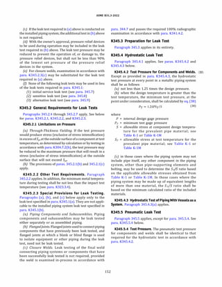 ASME 831.3-2022
(c) If the leak test required in (a) above is conducted on
the installed piping system, theadditionaltest in(b)above
is not required.
(d) With the owner's approval, pressure relief devices
to be used during operation may be included in the leak
test required in (b) above. The leak test pressure may be
reduced to prevent the operation of, or damage to, the
pressure relief devices, but shall not be less than 90%
of the lowest set pressure of the pressure relief
devices in the system.
(e) For closure welds, examination in accordance with
para. K345.2.3(c) may be substituted for the leak test
required in (a) above.
(fJ None of the following leak tests may be used in lieu
of the leak tests required in para. K345.1:
(1) initial service leak test (see para. 345.7)
(2) sensitive leak test (see para. 345.8)
(3) alternative leak test (see para. 345.9)
K345.2 General Requirements for Leak Tests
Paragraphs 345.2.4 through 345.2.7 apply. See below
for paras. K345.2.l, K345.2.2, and K345.2.3.
K345.2.l Limitations on Pressure
(a) Through-Thickness Yielding. If the test pressure
would produce stress (exclusive of stress intensification)
inexcess ofSyt at the outside surface ofa component at test
temperature, as determined by calculation or by testing in
accordance with para. K304.7.2(b), the test pressure may
be reduced to the maximum pressure that will result in a
stress (exclusive of stress intensification) at the outside
surface that will not exceed Syt·
(b) The provisions of paras. 345.2.l(b) and 345.2.l(c)
apply.
K345.2.2 Other Test Requirements. Paragraph
345.2.2 applies. In addition, the minimum metal tempera­
ture during testing shall be not less than the impact test
temperature (see para. K323.3.4).
K345.2.3 Special Provisions for Leak Testing.
Paragraphs (a), (b), and (c) below apply only to the
leak test specified in para. K345.l(a). They are not appli­
cable to the installed piping system leak test specified in
para. K345.l(b).
(a) Piping Components and Su bassemblies. Piping
components and subassemblies may be leak tested
either separately or as assembled piping.
(b) Flangedjoints. Flangedjointsusedtoconnectpiping
components that have previously been leak tested, and
flanged joints at which a blank or blind flange is used
to isolate equipment or other piping during the leak
test, need not be leak tested.
(c) Closure Welds. Leak testing of the final weld
connecting piping systems or components that have
been successfully leak tested is not required, provided
the weld is examined in-process in accordance with
152
para. 344.7 and passes the required 100% radiographic
examination in accordance with para. K341.4.2.
K345.3 Preparation for Leak Test
Paragraph 345.3 applies in its entirety.
K345.4 Hydrostatic Leak Test
Paragraph 345.4.1 applies. See paras. K345.4.2 and
K345.4.3 below.
K345.4.2 Test Pressure for Components and Welds. (22)
Except as provided in para. K345.4.3, the hydrostatic
test pressure at every point in a metallic piping system
shall be as follows:
(a) not less than 1.25 times the design pressure.
(bJ when the design temperature is greater than the
test temperature, the minimum test pressure, at the
point under consideration, shall be calculated by eq. (38)
where
PT = l.2SPST/S (38)
P = internal design gage pressure
Pr = minimum test gage pressure
S = allowable stress at component design tempera­
ture for the prevalent pipe material; see
Table K-1 or Table K-lM
Sr = allowable stress at test temperature for the
prevalent pipe material; see Table K-1 or
Table K-lM
(c) in those cases where the piping system may not
include pipe itself, any other component in the piping
system, other than pipe-supporting elements and
bolting, may be used to determine the Sr/S ratio based
on the applicable allowable stresses obtained from
Table K-1 or Table K-lM. In those cases where the
piping system may be made up of equivalent lengths
of more than one material, the Sr/S ratio shall be
based on the minimum calculated ratio of the included
materials.
K345.4.3 HydrostaticTest of PipingWithVesselsasa
System. Paragraph 345.4.3(a) applies.
K345.5 Pneumatic Leak Test
Paragraph 345.5 applies, except for para. 345.5.4. See
para. K345.5.4 below.
K345.5.4 Test Pressure. The pneumatic test pressure
for components and welds shall be identical to that
required for the hydrostatic test in accordance with
para. K345.4.2.
 