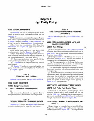 ASME 831.3-2022
Chapter X
High Purity Piping
U300 GENERAL STATEMENTS
(a) Chapter X pertains to piping designated by the
owner as being in High Purity Fluid Service. See also
Appendix M.
(b) The organization, content, and paragraph designa­
tions of this Chapter correspond to those of the base Code
(Chapters I through VI), Chapter VII, and Chapter VIII. The
prefix O is used to designate Chapter X requirements.
(c) Provisions and requirements of the base Code,
Chapter VII, and Chapter VIII apply only as stated in
this Chapter.
(d) For piping not in High Purity Fluid Service, Code
requirements are found in Chapters I through IX.
(e) High Purity Piping. Chapter X provides alternative
rules for design and construction of piping designated by
the owner as being High Purity Fluid Service.
(1) These rules apply only when specified by the
owner, and only as a whole, not in part.
(2) Chapter X rules do not provide for High Pressure
Fluid Service.
(3) Chapter VII applies to nonmetallic piping and
piping lined with nonmetals in High Purity Fluid Service.
(fJ Chapter I applies.
PART 1
CONDITIONS AND CRITERIA
Chapter II, Part 1 applies. See para. 0301.3.2(b)(5).
U301 DESIGN CONDITIONS
U301.3 Design Temperature
(22) U301.3.2 Uninsulated Piping Components
{b)
(SJ compression, face seal, and hygienic clamped
fittings and joints - 100% of the fluid temperature
PART2
PRESSURE DESIGN OF PIPING COMPONENTS
Chapter II, Part 2 applies. See Figure 0304.5.3 for repre­
sentative configuration for metal face seal blanks.
154
PART 3
FLUID SERVICE REQUIREMENTS FOR PIPING
COMPONENTS
Chapter II, Part 3applies. Seeparas. 0306.6, 0307.3, and
0308.
U306 FITTINGS, BENDS, MITERS, LAPS, AND
BRANCH CONNECTIONS
U306.6 Tube Fittings (22)
(a) Tube fittings not listedin Table326.1orAppendixA
shall meet the pressure design requirements described in
para. 302.2.3 and the mechanical strength requirements
described in para. 303.
(b) Compression-type tube fittings may be used in
accordance with para. 0315.2 provided that the type of
fitting selected complies with the following:
(1) The gripping action of the fitting shall provide
vibration resistance as demonstrated by exhibiting a
stress intensity factor equal to or less than 1.5.
(2) Intermixing of components from different manu­
facturers is permitted only when specified in the engi­
neering design.
(c) Face seal or hygienic clamp-type fittings in which
the tightness of the joint is provided by a seating surface
other than the threads (e.g., a metal face-seal fitting
comprising internal and external threaded components,
glands, and gasket or other designs shown typically in
Figure 0335.7.1) may be used.
U307 VALVES AND SPECIALTY COMPONENTS
U307.3 High Purity Fluid Service Valves
Valves such as ball, bellows, and diaphragm valves
designed for High Purity Fluid Service that are not
listed in Table 326.1 shall meet the pressure design re­
quirements described in para. 302.2.2 and the mechanical
strength requirements described in para. 303.
U308 FLANGES, BLANKS, FLANGE FACINGS, AND
GASKETS
Flanges should be avoided whenever possible. When
flanges are utilized, para. 308 applies, except expanded
joint flanges described in para. 308.2.2 are not permitted.
 