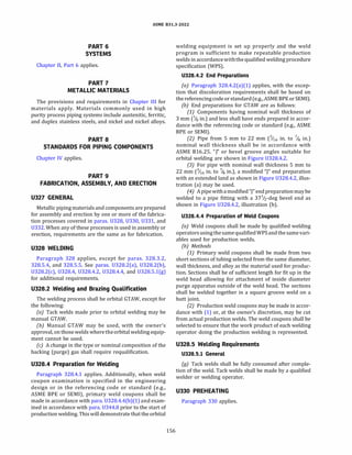 ASME 831.3-2022
PART 6
SYSTEMS
Chapter II, Part 6 applies.
PART 7
METALLIC MATERIALS
The provisions and requirements in Chapter III for
materials apply. Materials commonly used in high
purity process piping systems include austenitic, ferritic,
and duplex stainless steels, and nickel and nickel alloys.
PART 8
STANDARDS FOR PIPING COMPONENTS
Chapter IV applies.
PART 9
FABRICATION, ASSEMBLY, AND ERECTION
U327 GENERAL
Metallic piping materials and components are prepared
for assembly and erection by one or more of the fabrica­
tion processes covered in paras. 0328, 0330, 0331, and
0332. When any of these processes is used in assembly or
erection, requirements are the same as for fabrication.
U328 WELDING
Paragraph 328 applies, except for paras. 328.3.2,
328.5.4, and 328.5.5. See paras. U328.2(a), U328.2(b),
U328.2(c), 0328.4, 0328.4.2, 0328.4.4, and 0328.5.l(g)
for additional requirements.
U328.2 Welding and Brazing Qualification
The welding process shall be orbital GTAW, except for
the following:
(a) Tack welds made prior to orbital welding may be
manual GTAW.
{b) Manual GTAW may be used, with the owner's
approval, on those welds wheretheorbital welding equip­
ment cannot be used.
(c) A change in the type or nominal composition of the
backing (purge) gas shall require requalification.
U328.4 Preparation for Welding
Paragraph 328.4.1 applies. Additionally, when weld
coupon examination is specified in the engineering
design or in the referencing code or standard (e.g.,
ASME BPE or SEMI), primary weld coupons shall be
made in accordance with para. 0328.4.4(b)(l) and exam­
ined in accordance with para. 0344.8 prior to the start of
production welding. This will demonstrate that the orbital
156
welding equipment is set up properly and the weld
program is sufficient to make repeatable production
welds in accordancewiththequalified welding procedure
specification (WPS).
U328.4.2 End Preparations
(a) Paragraph 328.4.2(a)(l) applies, with the excep­
tion that discoloration requirements shall be based on
thereferencingcode or standard(e.g., ASME BPE or SEMI).
(b) End preparations for GTAW are as follows:
(1) Components having nominal wall thickness of
3 mm (% in.) and less shall have ends prepared in accor­
dance with the referencing code or standard (e.g., ASME
BPE or SEMI).
(2) Pipe from 5 mm to 22 mm (3/i6 in. to 7
/8 in.)
nominal wall thickness shall be in accordance with
ASME B16.25. "J" or bevel groove angles suitable for
orbital welding are shown in Figure 0328.4.2.
(3) For pipe with nominal wall thickness 5 mm to
22 mm (3/i6 in. to 7
/8 in.), a modified "J" end preparation
with an extended land as shown in Figure 0328.4.2, illus­
tration (a) may be used.
(4) Apipewithamodified "J" endpreparationmaybe
welded to a pipe fitting with a 371
/2 -deg bevel end as
shown in Figure 0328.4.2, illustration (b).
U328.4.4 Preparation of Weld Coupons
(a) Weld coupons shall be made by qualified welding
operators usingthesamequalified WPSandthesamevari­
ables used for production welds.
(b) Methods
(1) Primary weld coupons shall be made from two
short sections of tubing selected from the same diameter,
wall thickness, and alloy as the material used for produc­
tion. Sections shall be of sufficient length for fit up in the
weld head allowing for attachment of inside diameter
purge apparatus outside of the weld head. The sections
shall be welded together in a square groove weld on a
butt joint.
(2) Production weld coupons may be made in accor­
dance with (1) or, at the owner's discretion, may be cut
from actual production welds. The weld coupons shall be
selected to ensure that the work product of each welding
operator doing the production welding is represented.
U328.5 Welding Requirements
U328.5.l General
(g) Tack welds shall be fully consumed after comple­
tion of the weld. Tack welds shall be made by a qualified
welder or welding operator.
U330 PREHEATING
Paragraph 330 applies.
 
