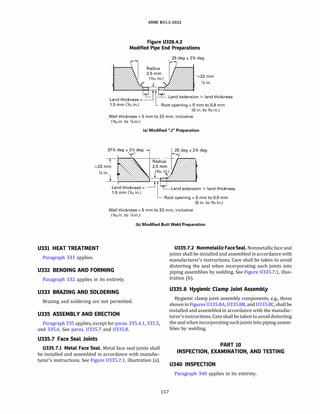 ASME 831.3-2022
Figure U328.4.2
Modified Pipe End Preparations
25 deg ± 2Y2
deg
:522 mm
�in.
L d h. k
L-J[ly Land extension 2: land thickness
an t 1c ness=
1.5 mm (Y,6 in.) Root opening= O mm to 0.8 mm
(0 in. to Y32
in.)
Wall thickness= 5 mm to 22 mm, inclusive
(¥,5 in. to �in.)
(al Modified "J" Preparation
37Y2
�
deg ±
Ydeg .... 2
�
deg ± 2Y2
deg
T Radius
:522 mm 2.5 mm
�in
_j
�
�
Land thickness= =rf�Land extension 2: land thickness
1.5 mm (Y,5 in.)
LRoot opening= 0 mm to 0.8 mm
(0 in. to Y:i2
in.)
Wall thickness= 5 mm to 22 mm, inclusive
(¥,5 in. to �in.)
(bl Modified Butt Weld Preparation
U331 HEAT TREATMENT U335.7.2 Nonmetallic FaceSeal.Nonmetallicface seal
joints shall be installed and assembled in accordance with
manufacturer's instructions. Care shall be taken to avoid
distorting the seal when incorporating such joints into
piping assemblies by welding. See Figure 0335.7.1, illus­
tration (b).
Paragraph 331 applies.
U332 BENDING AND FORMING
Paragraph 332 applies in its entirety.
U333 BRAZING AND SOLDERING
Brazing and soldering are not permitted.
U335 ASSEMBLY AND ERECTION
Paragraph 335 applies, except for paras. 335.4.1, 335.5,
and 335.6. See paras. U335.7 and 0335.8.
U335.7 Face Seal Joints
U335.7.l Metal Face Seal. Metal face seal joints shall
be installed and assembled in accordance with manufac­
turer's instructions. See Figure 0335.7.1, illustration (a).
157
U335.8 Hygienic Clamp Joint Assembly
Hygienic clamp joint assembly components, e.g., those
shown in Figures 0335.8A, 0335.88, and 0335.8C, shall be
installed and assembled in accordance with the manufac­
turer'sinstructions. Care shall be taken to avoid distorting
the seal when incorporating suchjoints into piping assem­
blies by welding.
PART 10
INSPECTION, EXAMINATION, AND TESTING
U340 INSPECTION
Paragraph 340 applies in its entirety.
 