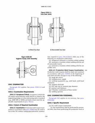 ASME 831.3-2022
Figure U335.7.1
Face Seal Joints
(a) Metal Face Seal
Figure U335.8A
Hygienic Clamp Joint Assembly
U341 EXAMINATION
Paragraph 341 applies. See paras. 0341.3.2 and
0341.4.1.
U341.3 Examination Requirements
U341.3.2 Acceptance Criteria. Acceptance criteria for
all coupon and production welds shall be as stated in the
engineering design or in the referencing code or standard
(e.g., ASME BPE or SEMI) and shall at least meet the ap­
plicable requirements in para. 341.3.2.
U341.4 Extent of Required Examination
U341.4.1 Examination.Productionweld couponexam­
ination in accordance with para. 0344.8 may be used in
lieu of the 5% random radiography/ultrasonic examina-
158
(b) Nonmetallic Face Seal
tion required in para. 341.4.l(b)(l) when any of the
following are employed in fabrication:
(a) autogenous automatic or machine orbital welding
(b) automatic or machine orbital welding with the use
of consumable inserts
(c) automatic or machine orbital welding with the use
of filler wire
U341.4.5 Production Weld Coupon Examination. (22)
Production weld coupons shall be made and examined
in accordance with para. 0344.8 at the beginning of
each shift and after changes in any of the following:
(a) purge gas source
(b) welding power supply
(c) welding equipment, e.g., weld head, weld-head
extensions
(d) tungsten electrode
(e) O.D. tube size or nominal pipe diameter
(!) nominal wall thickness
(g) P-Number combination of base metals
(h) welding operator
U342 EXAMINATION PERSONNEL
Paragraph 342 applies in its entirety. See para.
0342.2(a).
U342.2 Specific Requirement
(a) For weld coupon examination
(1) the examinations shall be performed by person­
nel other than those performing the production work or
 
