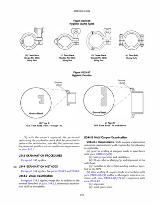 ASME 831.3-2022
Figure U335.8B
Hygienic Clamp Types
(1) Two-Piece
Single Pin With
Wing Nut
(2) Two-Piece
Double Pin With
Wing Nut
(3) Three-Piece
Double Pin With
Wing Nut
(4) Two-Bolt
Heavy Duty
Figure U335.8C
Hygienic Ferrules
Groove
detail
(1) Type A:
0.0. Tube Sizes 1/4 in. Through 1 in.
(2) with the owner's approval, the personnel
performing the production work shall be permitted to
perform the examination, provided the personnel meet
the personnel qualification and certificationrequirements
in para. 342.1
U343 EXAMINATION PROCEDURES
Paragraph 343 applies.
(22) U344 EXAMINATION METHODS
Paragraph 344 applies. See paras. U344.2 and U344.8.
U344.2 Visual Examination
Paragraph 344.2 applies, except that in addition to the
method described in para. 344.2.2, borescopic examina­
tion shall be acceptable.
159
(2) Type B:
Groove
detail
-- ---
0.0. Tube Sizes 1 in. and Above
U344.8 Weld Coupon Examination
U344.8.l Requirements. Weld coupon examination
comprises examination ofweld coupons for the following,
as applicable:
(a) prior to welding of coupons made in accordance
with para. U328.4.4(b)(l)
(1) joint preparation and cleanliness
(2) fit-up, collet or clamp grip, and alignment in the
weld head
(3) variables in the orbital welding machine speci­
fied in the WPS
(b) after welding of coupons made in accordance with
para. U328.4.4(b)(1), and forweld coupons made in accor­
dance with para. U328.4.4(b)(2), for compliance with
para. U341.3.2
(1) alignment
(2) weld penetration
 